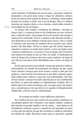 258                      Medicina e Salvação

      como alimento. O abandono do uso da carne, com pratos saudáveis
      preparados com gosto para tomar o lugar de alimentos cárneos,
      poria um número bem grande de doentes e sofredores numa melhor
      posição de recobrar a saúde, sem o uso de drogas. Mas se o médico
      encoraja um regime cárneo a seus doentes, estará então criando a
[223] necessidade do uso de drogas. ...
          As drogas têm sempre a tendência de debilitar e destruir as
      forças vitais, e a natureza torna-se tão claudicante em seus esforços,
      que o enfermo morre, não porque tivesse de morrer, mas porque a
      natureza foi violentada. Tivesse a natureza sido deixada sozinha, e
      teria dedicado os seus melhores esforços para salvar a vida e a saúde.
      A natureza não necessita de nenhum desses auxílios que, dizem
      muitos, lhe têm dado. Aliviai os fardos que lhe foram impostos,
      segundo o costume e as modas deste século, e vereis em muitos casos
      a natureza endireitar-se a si mesma. O uso de drogas não é favorável
      nem natural em relação às leis da vida e da saúde. A medicação por
      meio de drogas dá à natureza dois pesos para conduzir, em lugar de
      um. Ela ﬁca com duas sérias diﬁculdades para vencer, em lugar de
      uma.
          Existe agora positiva necessidade, mesmo por parte dos médicos,
      reformadores no sentido do tratamento da doença, de que sejam
      feitos maiores esforços para levar avante e acima a obra por eles
      próprios, e para instruir com interesse os que deles esperam capaci-
      dade médica para veriﬁcar a causa das suas enfermidades. Eles lhes
      devem chamar a atenção de modo especial para as leis estabelecidas
      por Deus, as quais não podem ser impunemente violadas. Eles se
      detêm muito nos efeitos da doença, mas, em regra geral, não desper-
      tam a atenção para as leis que devem ser sagrada e inteligentemente
      obedecidas, a ﬁm de evitar as enfermidades.

                O exemplo do médico como inﬂuência educativa
           Se o médico não tem sido correto em suas práticas dietéticas; se
       seu próprio apetite não é limitado a um regime simples, saudável,
       descartando em grande medida o uso de carnes..., mais depressa ele
       disciplinará e educará o gosto e o apetite de seus pacientes no amor
       a coisas que ele aprecia, do que lhes ensinará os saudáveis princípios
       da reforma de saúde. Receitará carnes para os pacientes, quando
 