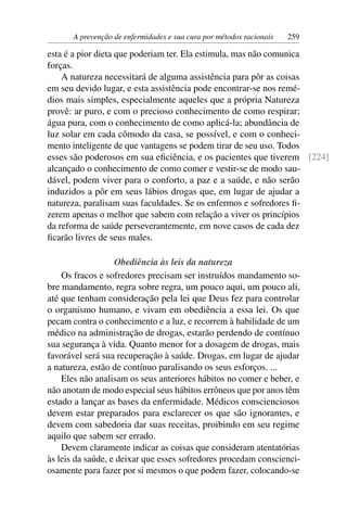 A prevenção de enfermidades e sua cura por métodos racionais   259

esta é a pior dieta que poderiam ter. Ela estimula, mas não comunica
forças.
    A natureza necessitará de alguma assistência para pôr as coisas
em seu devido lugar, e esta assistência pode encontrar-se nos remé-
dios mais simples, especialmente aqueles que a própria Natureza
provê: ar puro, e com o precioso conhecimento de como respirar;
água pura, com o conhecimento de como aplicá-la; abundância de
luz solar em cada cômodo da casa, se possível, e com o conheci-
mento inteligente de que vantagens se podem tirar de seu uso. Todos
esses são poderosos em sua eﬁciência, e os pacientes que tiverem [224]
alcançado o conhecimento de como comer e vestir-se de modo sau-
dável, podem viver para o conforto, a paz e a saúde, e não serão
induzidos a pôr em seus lábios drogas que, em lugar de ajudar a
natureza, paralisam suas faculdades. Se os enfermos e sofredores ﬁ-
zerem apenas o melhor que sabem com relação a viver os princípios
da reforma de saúde perseverantemente, em nove casos de cada dez
ﬁcarão livres de seus males.

                   Obediência às leis da natureza
    Os fracos e sofredores precisam ser instruídos mandamento so-
bre mandamento, regra sobre regra, um pouco aqui, um pouco ali,
até que tenham consideração pela lei que Deus fez para controlar
o organismo humano, e vivam em obediência a essa lei. Os que
pecam contra o conhecimento e a luz, e recorrem à habilidade de um
médico na administração de drogas, estarão perdendo de contínuo
sua segurança à vida. Quanto menor for a dosagem de drogas, mais
favorável será sua recuperação à saúde. Drogas, em lugar de ajudar
a natureza, estão de contínuo paralisando os seus esforços. ...
    Eles não analisam os seus anteriores hábitos no comer e beber, e
não anotam de modo especial seus hábitos errôneos que por anos têm
estado a lançar as bases da enfermidade. Médicos conscienciosos
devem estar preparados para esclarecer os que são ignorantes, e
devem com sabedoria dar suas receitas, proibindo em seu regime
aquilo que sabem ser errado.
    Devem claramente indicar as coisas que consideram atentatórias
às leis da saúde, e deixar que esses sofredores procedam conscienci-
osamente para fazer por si mesmos o que podem fazer, colocando-se
 