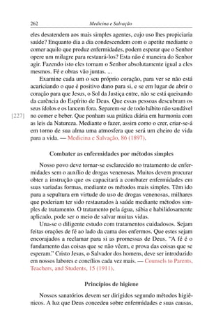 262                      Medicina e Salvação

      eles desatendem aos mais simples agentes, cujo uso lhes propiciaria
      saúde? Enquanto dia a dia condescendem com o apetite mediante o
      comer aquilo que produz enfermidades, podem esperar que o Senhor
      opere um milagre para restaurá-los? Esta não é maneira do Senhor
      agir. Fazendo isto eles tornam o Senhor absolutamente igual a eles
      mesmos. Fé e obras vão juntas. ...
          Examine cada um o seu próprio coração, para ver se não está
      acariciando o que é positivo dano para si, e se em lugar de abrir o
      coração para que Jesus, o Sol da Justiça entre, não se está queixando
      da carência do Espírito de Deus. Que essas pessoas descubram os
      seus ídolos e os lancem fora. Separem-se de todo hábito não saudável
[227] no comer e beber. Que ponham sua prática diária em harmonia com
      as leis da Natureza. Mediante o fazer, assim como o crer, criar-se-á
      em torno de sua alma uma atmosfera que será um cheiro de vida
      para a vida. — Medicina e Salvação, 86 (1897).

               Combater as enfermidades por métodos simples
           Nosso povo deve tornar-se esclarecido no tratamento de enfer-
       midades sem o auxílio de drogas venenosas. Muitos devem procurar
       obter a instrução que os capacitará a combater enfermidades em
       suas variadas formas, mediante os métodos mais simples. Têm ido
       para a sepultura em virtude do uso de drogas venenosas, milhares
       que poderiam ter sido restaurados à saúde mediante métodos sim-
       ples de tratamento. O tratamento pela água, sábia e habilidosamente
       aplicado, pode ser o meio de salvar muitas vidas.
           Una-se o diligente estudo com tratamentos cuidadosos. Sejam
       feitas orações de fé ao lado da cama dos enfermos. Que estes sejam
       encorajados a reclamar para si as promessas de Deus. “A fé é o
       fundamento das coisas que se não vêem, e prova das coisas que se
       esperam.” Cristo Jesus, o Salvador dos homens, deve ser introduzido
       em nossos labores e concílios cada vez mais. — Counsels to Parents,
       Teachers, and Students, 15 (1911).

                              Princípios de higiene
          Nossos sanatórios devem ser dirigidos segundo métodos higiê-
       nicos. A luz que Deus concedeu sobre enfermidades e suas causas,
 