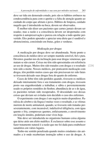 A prevenção de enfermidades e sua cura por métodos racionais   263

deve ser tida em demorado estudo, pois são os hábitos errôneos na
condescendência para com o apetite e a falta de atenção quanto ao
cuidado do corpo que afetam o povo. Hábitos de limpeza, cuidado
naquilo que é introduzido na boca, devem ser observados.
    É melhor não dizer aos pacientes que carnes jamais devam ser
usadas; mas a razão e a consciência devem ser despertadas com
respeito à autopreservação e pureza em relação a todo apetite per-
vertido. Eles podem aprender a apreciar uma dieta que é saudável e
abstencionista, consistindo em frutas, grãos e verduras.

                        Medicação por drogas
    A medicação por drogas deve ser abandonada. Neste ponto a
consciência do médico deve ser sempre mantida sensível, ﬁel e pura.
Devemos guardar-nos da inclinação para usar drogas venenosas, que
matam se não curam. Coisas me têm sido apresentadas em referência
ao uso de drogas. Muitos têm sido tratados com drogas e o resultado [228]
tem sido a morte. Nossos médicos, por praticarem medicação com
drogas, têm perdido muitos casos que não precisavam ter sido fatais
se tivessem deixado suas drogas fora do quarto do enfermo.
    Casos de febre têm sido perdidos quando, tivessem os médicos
deixado inteiramente fora o seu tratamento com drogas, tivessem
posto sua engenhosidade a trabalhar, e sábia e persistentemente
usado os próprios remédios do Senhor, abundância de ar e de água,
os pacientes teriam sido recuperados. O descuidado uso dessas
coisas que deviam ser evitadas tem decidido o caso dos enfermos.
    O experimento com drogas é um negócio muito dispendioso. Pa-
ralisia do cérebro e da língua é muitas vezes o resultado, e as vítimas
morrem de morte antinatural, quando, se tivessem sido tratadas per-
severantemente, com incansável, indefectível diligência, com água
quente e fria, compressas quentes, enfaixamento, e envolvimento
em lençóis úmidos, poderiam estar vivos hoje.
    Não deve ser introduzida no organismo humano coisa alguma
que deixe atrás um efeito maléﬁco. E esclarecer sobre esse assunto e
fazer tratamento natural é a razão que me foi dada para estabelecer
sanatórios em vários lugares.
    Tenho-me sentido penalizada quando muitos estudantes são ani-
mados a ir onde receberiam instrução sobre o uso de drogas. A
 