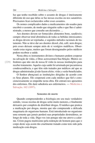 264                      Medicina e Salvação

      luz que tenho recebido sobre o assunto de drogas é inteiramente
      diferente do uso que delas se faz nessas escolas ou nos sanatórios.
      Precisamos ﬁcar esclarecidos sobre esses assuntos.
          Os nomes complicados dados a medicamentos são usados para
      encobrir o assunto, de modo que ninguém saiba o que lhes é admi-
      nistrado, a menos que consulte um dicionário. ...
          Aos doentes devem ser fornecidos alimentos bons, saudáveis;
      cumpre observar total abstinência de todas as bebidas intoxicantes;
      as drogas devem ser rejeitadas, e seguidos métodos racionais de tra-
      tamento. Não se deve dar aos doentes álcool, chá, café, nem drogas;
      pois esses deixam sempre atrás de si vestígios maléﬁcos. Obser-
      vando estas regras, muitos que foram desenganados pelos médicos
      podem recobrar a saúde.
          Nesta obra os instrumentos divinos e humanos podem cooperar
      na salvação de vidas, e Deus acrescentará Sua bênção. Muitos so-
[229] fredores que não são de nossa fé virão às nossas instituições para
      receber tratamento. Aqueles cuja saúde foi arruinada por pecaminosa
      condescendência, e que têm sido tratados por médicos até que as
      drogas administradas já não fazem efeito, virão; e serão beneﬁciados.
          O Senhor abençoará as instituições dirigidas de acordo com
      os Seus planos. Ele cooperará com cada médico que ﬁel e cons-
      cienciosamente se empenhe nesta obra. Ele entrará nos aposentos
      dos enfermos. Ele dará sabedoria aos enfermeiros. — Medicina e
      Salvação, 162 (1897).

                               Sementes de morte
           Quando compreenderdes a ﬁsiologia em seu mais verdadeiro
       sentido, vossas receitas de drogas serão muito menores, e ﬁnalmente
       deixareis por completo de distribuir drogas. O médico que pratica
       a medicação por drogas, mostra que não compreende a delicada
       maquinaria do organismo humano. Está introduzindo no organismo
       uma semente que jamais perderá suas propriedades destruidoras, ao
       longo de toda a vida. Digo-vos isto porque não me atrevo a calar-
       me. Cristo pagou muitíssimo pela redenção do homem para que o
       corpo deste seja assim tão cruelmente tratado como tem sido pela
       medicação com drogas.
 