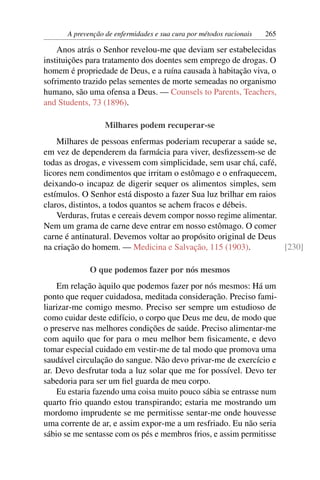 A prevenção de enfermidades e sua cura por métodos racionais   265

    Anos atrás o Senhor revelou-me que deviam ser estabelecidas
instituições para tratamento dos doentes sem emprego de drogas. O
homem é propriedade de Deus, e a ruína causada à habitação viva, o
sofrimento trazido pelas sementes de morte semeadas no organismo
humano, são uma ofensa a Deus. — Counsels to Parents, Teachers,
and Students, 73 (1896).

                  Milhares podem recuperar-se
    Milhares de pessoas enfermas poderiam recuperar a saúde se,
em vez de dependerem da farmácia para viver, desﬁzessem-se de
todas as drogas, e vivessem com simplicidade, sem usar chá, café,
licores nem condimentos que irritam o estômago e o enfraquecem,
deixando-o incapaz de digerir sequer os alimentos simples, sem
estímulos. O Senhor está disposto a fazer Sua luz brilhar em raios
claros, distintos, a todos quantos se achem fracos e débeis.
    Verduras, frutas e cereais devem compor nosso regime alimentar.
Nem um grama de carne deve entrar em nosso estômago. O comer
carne é antinatural. Devemos voltar ao propósito original de Deus
na criação do homem. — Medicina e Salvação, 115 (1903).             [230]

             O que podemos fazer por nós mesmos
    Em relação àquilo que podemos fazer por nós mesmos: Há um
ponto que requer cuidadosa, meditada consideração. Preciso fami-
liarizar-me comigo mesmo. Preciso ser sempre um estudioso de
como cuidar deste edifício, o corpo que Deus me deu, de modo que
o preserve nas melhores condições de saúde. Preciso alimentar-me
com aquilo que for para o meu melhor bem ﬁsicamente, e devo
tomar especial cuidado em vestir-me de tal modo que promova uma
saudável circulação do sangue. Não devo privar-me de exercício e
ar. Devo desfrutar toda a luz solar que me for possível. Devo ter
sabedoria para ser um ﬁel guarda de meu corpo.
    Eu estaria fazendo uma coisa muito pouco sábia se entrasse num
quarto frio quando estou transpirando; estaria me mostrando um
mordomo imprudente se me permitisse sentar-me onde houvesse
uma corrente de ar, e assim expor-me a um resfriado. Eu não seria
sábio se me sentasse com os pés e membros frios, e assim permitisse
 