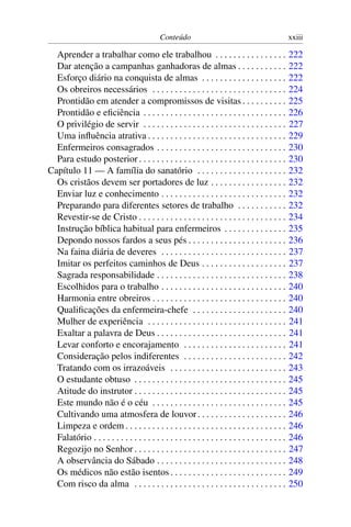 Conteúdo                                               xxiii

  Aprender a trabalhar como ele trabalhou . . . . . . . . . . . . . . . .                           222
  Dar atenção a campanhas ganhadoras de almas . . . . . . . . . . .                                 222
  Esforço diário na conquista de almas . . . . . . . . . . . . . . . . . . .                        222
  Os obreiros necessários . . . . . . . . . . . . . . . . . . . . . . . . . . . . . .               224
  Prontidão em atender a compromissos de visitas . . . . . . . . . .                                225
  Prontidão e eﬁciência . . . . . . . . . . . . . . . . . . . . . . . . . . . . . . . .             226
  O privilégio de servir . . . . . . . . . . . . . . . . . . . . . . . . . . . . . . . .            227
  Uma inﬂuência atrativa . . . . . . . . . . . . . . . . . . . . . . . . . . . . . . .              229
  Enfermeiros consagrados . . . . . . . . . . . . . . . . . . . . . . . . . . . . .                 230
  Para estudo posterior . . . . . . . . . . . . . . . . . . . . . . . . . . . . . . . . .           230
Capítulo 11 — A família do sanatório . . . . . . . . . . . . . . . . . . . .                        232
  Os cristãos devem ser portadores de luz . . . . . . . . . . . . . . . . .                         232
  Enviar luz e conhecimento . . . . . . . . . . . . . . . . . . . . . . . . . . . .                 232
  Preparando para diferentes setores de trabalho . . . . . . . . . . .                              232
  Revestir-se de Cristo . . . . . . . . . . . . . . . . . . . . . . . . . . . . . . . . .           234
  Instrução bíblica habitual para enfermeiros . . . . . . . . . . . . . .                           235
  Depondo nossos fardos a seus pés . . . . . . . . . . . . . . . . . . . . . .                      236
  Na faina diária de deveres . . . . . . . . . . . . . . . . . . . . . . . . . . . .                237
  Imitar os perfeitos caminhos de Deus . . . . . . . . . . . . . . . . . . .                        237
  Sagrada responsabilidade . . . . . . . . . . . . . . . . . . . . . . . . . . . . .                238
  Escolhidos para o trabalho . . . . . . . . . . . . . . . . . . . . . . . . . . . .                240
  Harmonia entre obreiros . . . . . . . . . . . . . . . . . . . . . . . . . . . . . .               240
  Qualiﬁcações da enfermeira-chefe . . . . . . . . . . . . . . . . . . . . .                        240
  Mulher de experiência . . . . . . . . . . . . . . . . . . . . . . . . . . . . . . .               241
  Exaltar a palavra de Deus . . . . . . . . . . . . . . . . . . . . . . . . . . . . .               241
  Levar conforto e encorajamento . . . . . . . . . . . . . . . . . . . . . . .                      241
  Consideração pelos indiferentes . . . . . . . . . . . . . . . . . . . . . . .                     242
  Tratando com os irrazoáveis . . . . . . . . . . . . . . . . . . . . . . . . . .                   243
  O estudante obtuso . . . . . . . . . . . . . . . . . . . . . . . . . . . . . . . . . .            245
  Atitude do instrutor . . . . . . . . . . . . . . . . . . . . . . . . . . . . . . . . . .          245
  Este mundo não é o céu . . . . . . . . . . . . . . . . . . . . . . . . . . . . . .                245
  Cultivando uma atmosfera de louvor . . . . . . . . . . . . . . . . . . . .                        246
  Limpeza e ordem . . . . . . . . . . . . . . . . . . . . . . . . . . . . . . . . . . . .           246
  Falatório . . . . . . . . . . . . . . . . . . . . . . . . . . . . . . . . . . . . . . . . . . .   246
  Regozijo no Senhor . . . . . . . . . . . . . . . . . . . . . . . . . . . . . . . . . .            247
  A observância do Sábado . . . . . . . . . . . . . . . . . . . . . . . . . . . . .                 248
  Os médicos não estão isentos . . . . . . . . . . . . . . . . . . . . . . . . . .                  249
  Com risco da alma . . . . . . . . . . . . . . . . . . . . . . . . . . . . . . . . . .             250
 