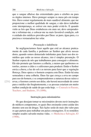 266                     Medicina e Salvação

       que o sangue aﬂuísse das extremidades para o cérebro ou para
       os órgãos internos. Devo proteger sempre os meus pés em tempo
       frio. Devo comer regularmente do mais saudável alimento, que me
       proporcione a melhor qualidade de sangue, e não devo trabalhar
       com intemperança, se estiver em meu poder evitá-lo. E quando
       violo as leis que Deus estabeleceu em meu ser, devo arrepender-
       me e reformar-me, e colocar-me na mais favorável condição, sob
       o cuidado dos médicos providos por Deus: ar puro, água pura, e a
       preciosa e restauradora luz solar.

                            Presunção e indolência
          Se negligenciarmos fazer aquilo que está ao alcance pratica-
      mente de cada família, e pedirmos ao Senhor que alivie nossas
      dores, quando somos demasiado indolentes para fazer uso dos re-
      médios que estão ao nosso alcance, isto é simples presunção. O
      Senhor espera de nós que trabalhemos para conseguir o alimento.
      Ele não promete que faremos a colheita, a menos que quebremos os
      torrões, aremos o chão e o cultivemos para produzir. Então o Senhor
      envia a chuva, a luz do sol e as nuvens para fazer que a vegetação
      ﬂoresça. Deus opera e o homem coopera com Deus. Então há uma
      semeadura e uma colheita. Deus faz que cresça a erva no campo
      para uso do homem, e se compreendermos a natureza dessas raízes e
[231] ervas, e ﬁzermos correto uso delas, não haverá necessidade de correr
      para o médico tão freqüentemente, e as pessoas estariam em muito
      melhor condição de saúde do que estão hoje. — Counsels to Parents,
      Teachers, and Students, 35 (1890).

                          Instrução para missionários
           Os que desejam tornar-se missionários devem ouvir instruções
       de médicos competentes, os quais lhes ensinarão como cuidar dos
       doentes sem uso de drogas. Tais lições serão do mais alto valor para
       os que partem para trabalhar em países estrangeiros. E os remédios
       simples usados salvarão muitas vidas. — Medicina e Salvação, 83
       (1908).
 