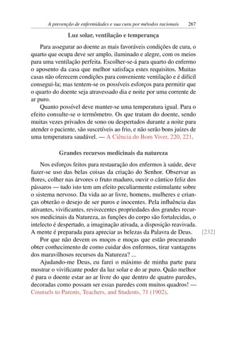 A prevenção de enfermidades e sua cura por métodos racionais   267

                Luz solar, ventilação e temperança
    Para assegurar ao doente as mais favoráveis condições de cura, o
quarto que ocupa deve ser amplo, iluminado e alegre, com os meios
para uma ventilação perfeita. Escolher-se-á para quarto do enfermo
o aposento da casa que melhor satisfaça estes requisitos. Muitas
casas não oferecem condições para conveniente ventilação e é difícil
consegui-la; mas tentem-se os possíveis esforços para permitir que
o quarto do doente seja atravessado dia e noite por uma corrente de
ar puro.
    Quanto possível deve manter-se uma temperatura igual. Para o
efeito consulte-se o termômetro. Os que tratam do doente, sendo
muitas vezes privados de sono ou despertados durante a noite para
atender o paciente, são suscetíveis ao frio, e não serão bons juízes de
uma temperatura saudável. — A Ciência do Bom Viver, 220, 221.

            Grandes recursos medicinais da natureza
    Nos esforços feitos para restauração dos enfermos à saúde, deve
fazer-se uso das belas coisas da criação do Senhor. Observar as
ﬂores, colher nas árvores o fruto maduro, ouvir o cântico feliz dos
pássaros — tudo isto tem um efeito peculiarmente estimulante sobre
o sistema nervoso. Da vida ao ar livre, homens, mulheres e crian-
ças obterão o desejo de ser puros e inocentes. Pela inﬂuência das
ativantes, viviﬁcantes, revivecentes propriedades dos grandes recur-
sos medicinais da Natureza, as funções do corpo são fortalecidas, o
intelecto é despertado, a imaginação ativada, a disposição reavivada.
A mente é preparada para apreciar as belezas da Palavra de Deus.      [232]
    Por que não devem os moços e moças que estão procurando
obter conhecimento de como cuidar dos enfermos, tirar vantagens
dos maravilhosos recursos da Natureza? ...
    Ajudando-me Deus, eu farei o máximo de minha parte para
mostrar o viviﬁcante poder da luz solar e do ar puro. Quão melhor
é para o doente estar ao ar livre do que dentro de quatro paredes,
decoradas como possam ser essas paredes com muitos quadros! —
Counsels to Parents, Teachers, and Students, 71 (1902).
 