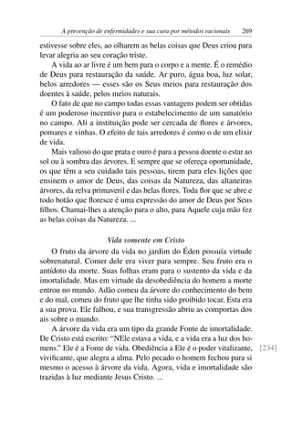A prevenção de enfermidades e sua cura por métodos racionais   269

estivesse sobre eles, ao olharem as belas coisas que Deus criou para
levar alegria ao seu coração triste.
    A vida ao ar livre é um bem para o corpo e a mente. É o remédio
de Deus para restauração da saúde. Ar puro, água boa, luz solar,
belos arredores — esses são os Seus meios para restauração dos
doentes à saúde, pelos meios naturais.
    O fato de que no campo todas essas vantagens podem ser obtidas
é um poderoso incentivo para o estabelecimento de um sanatório
no campo. Ali a instituição pode ser cercada de ﬂores e árvores,
pomares e vinhas. O efeito de tais arredores é como o de um elixir
de vida.
    Mais valioso do que prata e ouro é para a pessoa doente o estar ao
sol ou à sombra das árvores. E sempre que se ofereça oportunidade,
os que têm a seu cuidado tais pessoas, tirem para eles lições que
ensinem o amor de Deus, das coisas da Natureza, das altaneiras
árvores, da relva primaveril e das belas ﬂores. Toda ﬂor que se abre e
todo botão que ﬂoresce é uma expressão do amor de Deus por Seus
ﬁlhos. Chamai-lhes a atenção para o alto, para Aquele cuja mão fez
as belas coisas da Natureza. ...

                      Vida somente em Cristo
    O fruto da árvore da vida no jardim do Éden possuía virtude
sobrenatural. Comer dele era viver para sempre. Seu fruto era o
antídoto da morte. Suas folhas eram para o sustento da vida e da
imortalidade. Mas em virtude da desobediência do homem a morte
entrou no mundo. Adão comeu da árvore do conhecimento do bem
e do mal, comeu do fruto que lhe tinha sido proibido tocar. Esta era
a sua prova. Ele falhou, e sua transgressão abriu as comportas dos
ais sobre o mundo.
    A árvore da vida era um tipo da grande Fonte de imortalidade.
De Cristo está escrito: “NEle estava a vida, e a vida era a luz dos ho-
mens.” Ele é a Fonte de vida. Obediência a Ele é o poder vitalizante, [234]
viviﬁcante, que alegra a alma. Pelo pecado o homem fechou para si
mesmo o acesso à árvore da vida. Agora, vida e imortalidade são
trazidas à luz mediante Jesus Cristo. ...
 