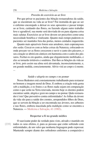 270                      Medicina e Salvação

                          Proveito do exercício ao ar livre
            Por que privar os pacientes das bênção restauradoras da saúde,
       que se encontram na vida ao ar livre? Fui instruída de que ao ser
       o enfermo encorajado a deixar os seus aposentos e passar tempo
       ao ar livre, cuidando das ﬂores, ou fazendo algum outro trabalho
       leve e agradável, sua mente será desviada do eu para alguma coisa
       mais salutar. Exercícios ao ar livre devem ser prescritos como uma
       necessidade benéﬁca e vitalizante. Quanto mais tempo puderem os
       pacientes ser mantidos fora das portas, menos cuidados requererão.
            Quanto mais aprazíveis forem seus arredores, mais esperançosos
       eles serão. Cercai-os com as belas coisas da Natureza, colocando-os
       onde possam ver as ﬂores crescerem e ouvir o canto dos pássaros, e
       seu coração se abrirá em cânticos em harmonia com o canto dos pás-
       saros. Fechai-os em quartos, ainda que elegantemente mobiliados, e
       eles se tornarão irritáveis e sombrios. Dai-lhes as bênçãos da vida ao
       ar livre, pois assim sua alma será alevantada, inconscientemente, e,
       em grande medida, conscientemente. Alívio virá ao corpo e à mente.
       ...

                     Saúde e alegria no campo e no pomar
           Nosso Redentor está constantemente trabalhando para restaurar
       no homem a imagem moral de Deus. E embora a criação toda gema
       sob a maldição, e os frutos e as ﬂores nada sejam em comparação
       como o que serão na Terra renovada, mesmo hoje os doentes podem
       encontrar saúde, alegria e gozo no campo e no pomar. Quão restaura-
       dor é isto! Que preventivo contra enfermidades! As folhas da árvore
       da vida são para a saúde dos crentes, arrependidos ﬁlhos de Deus,
       que se servem da bênção a ser encontrada nas árvores, nos arbustos
       e nas ﬂores, embora maculada pela maldição como se encontra a
       Natureza. — Medicina e Salvação, 41 (1902).

                       Despertar a fé no grande médico
         O suavizante poder da verdade pura visto, ativado e mantido em
[235] todos os seus efeitos, é, para as pessoas que estão sofrendo com
      enfermidades, de um valor que nenhuma linguagem pode expressar.
      Mantende sempre diante dos sofredores enfermos a compaixão e
 