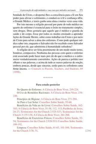 A prevenção de enfermidades e sua cura por métodos racionais   271

bondade de Cristo, e despertai-lhes a consciência para a fé em Seu
poder para aliviar o sofrimento, e conduzi-os à fé e conﬁança nEle,
o Grande Médico, e tereis ganho uma alma e muitas vezes uma vida.
    Por isto mesmo a religião pessoal por parte de todo médico no
quarto do enfermo é essencial para o êxito no tratamento simples,
sem drogas. Deus gostaria que aquele que é médico e guarda da
saúde e do corpo, fosse por todos os modos ensinado a aprender
lições do Grande Mestre, sobre como trabalhar em Cristo e por meio
de Cristo para salvar a alma dos enfermos. Como pode qualquer mé-
dico saber isto, enquanto o Salvador não for recebido como Salvador
pessoal por ele, que administra à humanidade sofredora?
    A religião deve ser feita preeminente de um modo muito terno,
bondoso, compassivo. Nenhuma das pessoas com quem o enfermo
está associado pode fazer mais por ele do que o médico e o enfer-
meiro verdadeiramente convertidos. Ações de pureza e polidez nos
olhares e nas palavras, e acima de tudo as suaves palavras de oração,
embora poucas, desde que sinceras, serão para os sofredores uma
ﬁrme âncora. — Counsels to Parents, Teachers, and Students, 69
(1898).

                                *****

                       Para estudo posterior
    No Quarto do Enfermo: A Ciência do Bom Viver, 219-224.
    O Uso de Remédios Racionais: A Ciência do Bom Viver, 234-
240.
    Princípios de Higiene: A Ciência do Bom Viver, 271-294.
    Ar Puro e Luz Solar: Conselhos Sobre Saúde, 55-60.
    Benefícios da Vida ao Ar Livre: Conselhos Sobre Saúde, 162-
183; A Ciência do Bom Viver, 51-58, 112, 113; Parábolas de Jesus,
24-27; Testimonies for the Church 2:525-527; Testimonies for the
Church 3:135-138; A Ciência do Bom Viver, 261-268.
    Benefícios de Exercícios Físicos: Conselhos Sobre Saúde, 52-
54; Testimonies for the Church 2:528-533; Conselhos Sobre Saúde,
189-192.
    Limpeza: Conselhos Sobre Saúde, 61-63, 101-104; Testimonies
for the Church 3:70, 71.                                          [236]
 