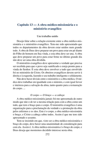 Capítulo 13 — A obra médico-missionária e o
                ministério evangélico

                        Um trabalho unido
    Desejo falar sobre a relação existente entre a obra médico-mis-
sionária e o ministério evangélico. Tem-me sido apresentado que
todos os departamentos da obra devem estar unidos num grande
todo. A obra de Deus deve preparar um povo para estar em pé diante
do Filho do homem em Sua vinda, e esta obra deve ser una. A obra
que deve preparar um povo para estar ﬁrme no último grande dia
não deve ser uma obra dividida.
    O ministério evangélico deve apresentar a verdade que precisa
ser recebida para que o povo seja santiﬁcado e esteja pronto para a
vinda do Senhor. E esta obra deve envolver a tudo que envolvido
foi no ministério de Cristo. Os obreiros evangélicos devem servir à
direita e à esquerda, fazendo o seu trabalho inteligente e solidamente.
    Não deve haver divisão entre o ministério e a obra médica. O mé-
dico deve trabalhar em igualdade com o ministro, e com igual fervor
e inteireza para a salvação da alma, tanto quanto para a restauração
do corpo. ...

                 O corpo — O braço — a cabeça
    A obra médico-missionária jamais foi-me apresentada de outro
modo que não o de ter a mesma relação para com a obra como um
todo, que tem o braço para o corpo. O ministério evangélico é uma
organização para a proclamação da verdade e a promoção da obra
pelos enfermos e os sãos. Este é o corpo, a obra médico-missionária
o braço, e Cristo a cabeça sobre todos. Assim é que me tem sido
apresentado o assunto.
    Tem-se insistido em que, visto ser a obra médico-missionária o
braço do corpo, deve haver uma unanimidade de consideração para
com ela. Assim é. A obra médico-missionária é o braço do corpo, e
Deus deseja que mostremos decidido interesse nesta obra.
                                 272
 