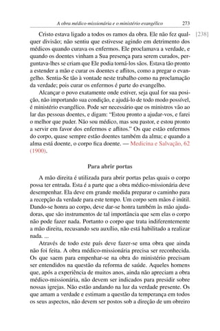 A obra médico-missionária e o ministério evangélico   273

    Cristo estava ligado a todos os ramos da obra. Ele não fez qual- [238]
quer divisão; não sentiu que estivesse agindo em detrimento dos
médicos quando curava os enfermos. Ele proclamava a verdade, e
quando os doentes vinham a Sua presença para serem curados, per-
guntava-lhes se criam que Ele podia torná-los sãos. Estava tão pronto
a estender a mão e curar os doentes e aﬂitos, como a pregar o evan-
gelho. Sentia-Se tão à vontade neste trabalho como na proclamação
da verdade; pois curar os enfermos é parte do evangelho.
    Alcançar o povo exatamente onde estiver, seja qual for sua posi-
ção, não importando sua condição, e ajudá-lo de todo modo possível,
é ministério evangélico. Pode ser necessário que os ministros vão ao
lar das pessoas doentes, e digam: “Estou pronto a ajudar-vos, e farei
o melhor que puder. Não sou médico, mas sou pastor, e estou pronto
a servir em favor dos enfermos e aﬂitos.” Os que estão enfermos
do corpo, quase sempre estão doentes também da alma; e quando a
alma está doente, o corpo ﬁca doente. — Medicina e Salvação, 62
(1900).

                         Para abrir portas
    A mão direita é utilizada para abrir portas pelas quais o corpo
possa ter entrada. Esta é a parte que a obra médico-missionária deve
desempenhar. Ela deve em grande medida preparar o caminho para
a recepção da verdade para este tempo. Um corpo sem mãos é inútil.
Dando-se honra ao corpo, deve dar-se honra também às mão ajuda-
doras, que são instrumentos de tal importância que sem elas o corpo
não pode fazer nada. Portanto o corpo que trata indiferentemente
a mão direita, recusando seu auxílio, não está habilitado a realizar
nada. ...
    Através de todo este país deve fazer-se uma obra que ainda
não foi feita. A obra médico-missionária precisa ser reconhecida.
Os que saem para empenhar-se na obra do ministério precisam
ser entendidos na questão da reforma de saúde. Aqueles homens
que, após a experiência de muitos anos, ainda não apreciam a obra
médico-missionária, não devem ser indicados para presidir sobre
nossas igrejas. Não estão andando na luz da verdade presente. Os
que amam a verdade e estimam a questão da temperança em todos
os seus aspectos, não devem ser postos sob a direção de um obreiro
 