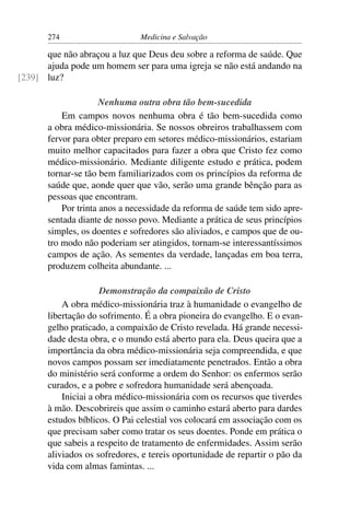 274                     Medicina e Salvação

      que não abraçou a luz que Deus deu sobre a reforma de saúde. Que
      ajuda pode um homem ser para uma igreja se não está andando na
[239] luz?

                      Nenhuma outra obra tão bem-sucedida
           Em campos novos nenhuma obra é tão bem-sucedida como
       a obra médico-missionária. Se nossos obreiros trabalhassem com
       fervor para obter preparo em setores médico-missionários, estariam
       muito melhor capacitados para fazer a obra que Cristo fez como
       médico-missionário. Mediante diligente estudo e prática, podem
       tornar-se tão bem familiarizados com os princípios da reforma de
       saúde que, aonde quer que vão, serão uma grande bênção para as
       pessoas que encontram.
           Por trinta anos a necessidade da reforma de saúde tem sido apre-
       sentada diante de nosso povo. Mediante a prática de seus princípios
       simples, os doentes e sofredores são aliviados, e campos que de ou-
       tro modo não poderiam ser atingidos, tornam-se interessantíssimos
       campos de ação. As sementes da verdade, lançadas em boa terra,
       produzem colheita abundante. ...

                      Demonstração da compaixão de Cristo
           A obra médico-missionária traz à humanidade o evangelho de
       libertação do sofrimento. É a obra pioneira do evangelho. E o evan-
       gelho praticado, a compaixão de Cristo revelada. Há grande necessi-
       dade desta obra, e o mundo está aberto para ela. Deus queira que a
       importância da obra médico-missionária seja compreendida, e que
       novos campos possam ser imediatamente penetrados. Então a obra
       do ministério será conforme a ordem do Senhor: os enfermos serão
       curados, e a pobre e sofredora humanidade será abençoada.
           Iniciai a obra médico-missionária com os recursos que tiverdes
       à mão. Descobrireis que assim o caminho estará aberto para dardes
       estudos bíblicos. O Pai celestial vos colocará em associação com os
       que precisam saber como tratar os seus doentes. Ponde em prática o
       que sabeis a respeito de tratamento de enfermidades. Assim serão
       aliviados os sofredores, e tereis oportunidade de repartir o pão da
       vida com almas famintas. ...
 
