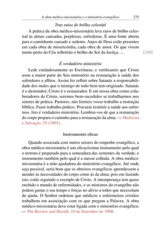 A obra médico-missionária e o ministério evangélico    275

                    Traz raios de brilho celestial
     A prática da obra médico-missionária leva raios de brilho celes-
tial às almas cansadas, perplexas, sofredoras. É uma fonte aberta
para o caminhante cansado e sedento. Anjos de Deus estão presentes
em cada obra de misericórdia, cada obra de amor. Os que vivem
muito perto do Céu reﬂetirão o brilho do Sol da Justiça. ...          [240]

                      É verdadeiro ministério
    Lede cuidadosamente as Escrituras, e veriﬁcareis que Cristo
usou a maior parte do Seu ministério na restauração à saúde dos
sofredores e aﬂitos. Assim fez reﬂuir sobre Satanás a responsabili-
dade dos males que o inimigo de todo bem tem originado. Satanás
é o destruidor; Cristo é o restaurador. E em nossa obra como cola-
boradores de Cristo, seremos bem-sucedidos se trabalharmos nos
setores de prática. Pastores, não limiteis vosso trabalho a instrução
bíblica. Fazei trabalho prático. Procurai restituir a saúde aos enfer-
mos. Isto é verdadeiro ministério. Lembrai-vos de que a restauração
do corpo prepara o caminho para a restauração da alma. — Medicina
e Salvação, 55 (1901).

                         Instrumento eﬁcaz
    Quando associada com outros setores do empenho evangélico, a
obra médico-missionária é um eﬁcacíssimo instrumento pelo qual
o terreno é preparado para a semeadura das sementes da verdade, e
instrumento também pelo qual é a messe colhida. A obra médico-
missionária é a mão ajudadora do ministério evangélico. Até onde
seja possível, seria bom que os obreiros evangélicos aprendessem a
atender às necessidades do corpo como às da alma; pois em fazendo
isto, estão seguindo o exemplo de Cristo. A intemperança tem quase
enchido o mundo de enfermidades, e os ministros do evangelho não
podem gastar o seu tempo e forças no alívio a todos que necessitam
de ajuda. O Senhor ordenou que médicos e enfermeiros cristãos
trabalhem em associação com os que pregam a Palavra. A obra
médico-missionária deve estar ligada com o ministério evangélico.
— The Review and Herald, 10 de Setembro de 1908.
 