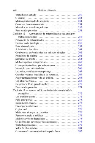 xxiv                                Medicina e Salvação

  Trabalho no Sábado . . . . . . . . . . . . . . . . . . . . . . . . . . . . . . . . .           250
  O dízimo . . . . . . . . . . . . . . . . . . . . . . . . . . . . . . . . . . . . . . . . . .   251
  Muita oportunidade de apostasia . . . . . . . . . . . . . . . . . . . . . . .                  251
  Construir harmoniosamente . . . . . . . . . . . . . . . . . . . . . . . . . . .                251
  Mudados na semelhança divina . . . . . . . . . . . . . . . . . . . . . . . .                   252
  Para estudo posterior . . . . . . . . . . . . . . . . . . . . . . . . . . . . . . . . .        254
Capítulo 12 — A prevenção de enfermidades e sua cura por
    métodos racionais . . . . . . . . . . . . . . . . . . . . . . . . . . . . . . . . .          256
  Prevenção de enfermidades . . . . . . . . . . . . . . . . . . . . . . . . . . .                256
  Ensinar cedo ﬁsiologia . . . . . . . . . . . . . . . . . . . . . . . . . . . . . . .           256
  Educai o enfermo . . . . . . . . . . . . . . . . . . . . . . . . . . . . . . . . . . .         257
  A lei da fé e das obras . . . . . . . . . . . . . . . . . . . . . . . . . . . . . . . .        261
  Combater as enfermidades por métodos simples . . . . . . . . . .                               262
  Princípios de higiene . . . . . . . . . . . . . . . . . . . . . . . . . . . . . . . . .        262
  Sementes de morte . . . . . . . . . . . . . . . . . . . . . . . . . . . . . . . . . .          264
  Milhares podem recuperar-se . . . . . . . . . . . . . . . . . . . . . . . . . .                265
  O que podemos fazer por nós mesmos . . . . . . . . . . . . . . . . . .                         265
  Instrução para missionários . . . . . . . . . . . . . . . . . . . . . . . . . . .              266
  Luz solar, ventilação e temperança . . . . . . . . . . . . . . . . . . . . .                   267
  Grandes recursos medicinais da natureza . . . . . . . . . . . . . . . .                        267
  Poder restaurador na vida ao ar livre . . . . . . . . . . . . . . . . . . . .                  268
  Um elixir de vida . . . . . . . . . . . . . . . . . . . . . . . . . . . . . . . . . . . .      268
  Despertar a fé no grande médico . . . . . . . . . . . . . . . . . . . . . . .                  270
  Para estudo posterior . . . . . . . . . . . . . . . . . . . . . . . . . . . . . . . . .        271
Capítulo 13 — A obra médico-missionária e o ministério
    evangélico . . . . . . . . . . . . . . . . . . . . . . . . . . . . . . . . . . . . . . .     272
  Um trabalho unido . . . . . . . . . . . . . . . . . . . . . . . . . . . . . . . . . .          272
  Para abrir portas . . . . . . . . . . . . . . . . . . . . . . . . . . . . . . . . . . . .      273
  Instrumento eﬁcaz . . . . . . . . . . . . . . . . . . . . . . . . . . . . . . . . . . .        275
  Encorajar os obreiros . . . . . . . . . . . . . . . . . . . . . . . . . . . . . . . .          276
  O pior mal . . . . . . . . . . . . . . . . . . . . . . . . . . . . . . . . . . . . . . . . .   276
  Meio para alcançar os corações . . . . . . . . . . . . . . . . . . . . . . . .                 276
  Fervoroso apelo a médicos . . . . . . . . . . . . . . . . . . . . . . . . . . . .              277
  Muitos salvos da degradação . . . . . . . . . . . . . . . . . . . . . . . . . .                278
  Os pobres não devem ser negligenciados . . . . . . . . . . . . . . . .                         278
  Trabalho pelos ricos . . . . . . . . . . . . . . . . . . . . . . . . . . . . . . . . .         279
  Valor da obra médica . . . . . . . . . . . . . . . . . . . . . . . . . . . . . . . .           281
  O que o enfermeiro-missionário pode fazer . . . . . . . . . . . . . .                          282
 