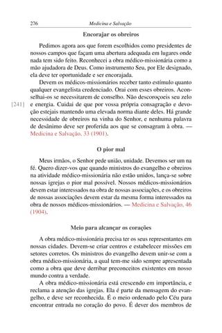 276                      Medicina e Salvação

                             Encorajar os obreiros
          Pedimos agora aos que forem escolhidos como presidentes de
      nossos campos que façam uma abertura adequada em lugares onde
      nada tem sido feito. Reconhecei a obra médico-missionária como a
      mão ajudadora de Deus. Como instrumento Seu, por Ele designado,
      ela deve ter oportunidade e ser encorajada.
          Devem os médicos-missionários receber tanto estímulo quanto
      qualquer evangelista credenciado. Orai com esses obreiros. Acon-
      selhai-os se necessitarem de conselho. Não descoroçoeis seu zelo
[241] e energia. Cuidai de que por vossa própria consagração e devo-
      ção estejais mantendo uma elevada norma diante deles. Há grande
      necessidade de obreiros na vinha do Senhor, e nenhuma palavra
      de desânimo deve ser proferida aos que se consagram à obra. —
      Medicina e Salvação, 33 (1901).

                                   O pior mal
           Meus irmãos, o Senhor pede união, unidade. Devemos ser um na
       fé. Quero dizer-vos que quando ministros do evangelho e obreiros
       na atividade médico-missionária não estão unidos, lança-se sobre
       nossas igrejas o pior mal possível. Nossos médicos-missionários
       devem estar interessados na obra de nossas associações, e os obreiros
       de nossas associações devem estar da mesma forma interessados na
       obra de nossos médicos-missionários. — Medicina e Salvação, 46
       (1904).

                        Meio para alcançar os corações
           A obra médico-missionária precisa ter os seus representantes em
       nossas cidades. Devem-se criar centros e estabelecer missões em
       setores corretos. Os ministros do evangelho devem unir-se com a
       obra médico-missionária, a qual tem-me sido sempre apresentada
       como a obra que deve derribar preconceitos existentes em nosso
       mundo contra a verdade.
           A obra médico-missionária está crescendo em importância, e
       reclama a atenção das igrejas. Ela é parte da mensagem do evan-
       gelho, e deve ser reconhecida. É o meio ordenado pelo Céu para
       encontrar entrada no coração do povo. É dever dos membros de
 