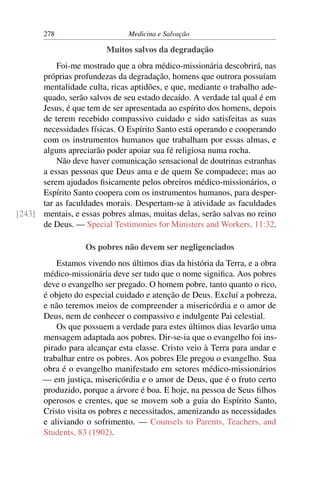 278                     Medicina e Salvação

                         Muitos salvos da degradação
          Foi-me mostrado que a obra médico-missionária descobrirá, nas
      próprias profundezas da degradação, homens que outrora possuíam
      mentalidade culta, ricas aptidões, e que, mediante o trabalho ade-
      quado, serão salvos de seu estado decaído. A verdade tal qual é em
      Jesus, é que tem de ser apresentada ao espírito dos homens, depois
      de terem recebido compassivo cuidado e sido satisfeitas as suas
      necessidades físicas. O Espírito Santo está operando e cooperando
      com os instrumentos humanos que trabalham por essas almas, e
      alguns apreciarão poder apoiar sua fé religiosa numa rocha.
          Não deve haver comunicação sensacional de doutrinas estranhas
      a essas pessoas que Deus ama e de quem Se compadece; mas ao
      serem ajudados ﬁsicamente pelos obreiros médico-missionários, o
      Espírito Santo coopera com os instrumentos humanos, para desper-
      tar as faculdades morais. Despertam-se à atividade as faculdades
[243] mentais, e essas pobres almas, muitas delas, serão salvas no reino
      de Deus. — Special Testimonies for Ministers and Workers, 11:32.

                   Os pobres não devem ser negligenciados
           Estamos vivendo nos últimos dias da história da Terra, e a obra
       médico-missionária deve ser tudo que o nome signiﬁca. Aos pobres
       deve o evangelho ser pregado. O homem pobre, tanto quanto o rico,
       é objeto do especial cuidado e atenção de Deus. Excluí a pobreza,
       e não teremos meios de compreender a misericórdia e o amor de
       Deus, nem de conhecer o compassivo e indulgente Pai celestial.
           Os que possuem a verdade para estes últimos dias levarão uma
       mensagem adaptada aos pobres. Dir-se-ia que o evangelho foi ins-
       pirado para alcançar esta classe. Cristo veio à Terra para andar e
       trabalhar entre os pobres. Aos pobres Ele pregou o evangelho. Sua
       obra é o evangelho manifestado em setores médico-missionários
       — em justiça, misericórdia e o amor de Deus, que é o fruto certo
       produzido, porque a árvore é boa. E hoje, na pessoa de Seus ﬁlhos
       operosos e crentes, que se movem sob a guia do Espírito Santo,
       Cristo visita os pobres e necessitados, amenizando as necessidades
       e aliviando o sofrimento. — Counsels to Parents, Teachers, and
       Students, 83 (1902).
 