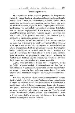 A obra médico-missionária e o ministério evangélico   279

                       Trabalho pelos ricos
    Os que põem em prática a aptidão que Deus lhes deu para con-
versão à verdade da classe intelectual, culta, rica e absorvida pelo
mundo, estão fazendo um trabalho bom e essencial. Muitos consi-
deram esta classe como sem esperança, e pouco fazem para abrir
os olhos daqueles que, cegados e ofuscados pelo poder de Satanás,
perderam de vista a eternidade. Mas aqui está um campo de trabalho
que não deve ser negligenciado. Essas pessoas são mordomos a
quem Deus conﬁou importantes recursos. Devemos aproximar-nos
desta classe, pois sei que muitos deles são almas sobrecarregadas;
anseiam por alguma coisa que não sabem o que seja.
    Se salvos para Jesus Cristo, serão úteis instrumentos nas mãos
de Deus para comunicar a luz a outros. Se convertidos à verdade,
terão a preocupação especial de atrair para a luz outras almas desta
classe negligenciada. Sentirão que uma dispensação do evangelho
é-lhes cometida em favor daqueles que ﬁzeram do mundo o seu [244]
deus. Necessitam do despertamento que o Espírito Santo de Deus
pode prover-lhes, e os que possuem conhecimento experimental da
verdade estão diante de Deus na obrigação de comunicar a preciosa
luz à alma amante do mundo e pelo mundo absorvida.
    Alguns serão convencidos e darão ouvidos às palavras a eles
proferidas em amor e bondade. Reconhecerão que a verdade é preci-
samente aquilo de que necessitam para verem-se livres da escravidão
do pecado e do cativeiro dos princípios do mundo. Diante deles serão
abertos temas de reﬂexão, campos de ação que jamais compreende-
ram.
    Em Jesus, o Redentor, eles discernem inﬁnita sabedoria, inﬁnita
justiça, inﬁnita misericórida — profundidade, altura, comprimento
e largura do amor que excede todo entendimento. Contemplando a
perfeição do caráter de Cristo, contemplando Sua missão, Seu amor,
Sua graça, Sua verdade, ﬁcam fascinados. A grande necessidade
da alma é satisfeita, e eles dirão com o salmista: “Satisfar-me-ei
com a Tua semelhança, quando acordar”. Eles vêem ser Jesus Cristo
o divino objeto da fé e amor; para eles chegou ao ﬁm o amor do
mundo, a adoração de tesouros terrestres. ...
 