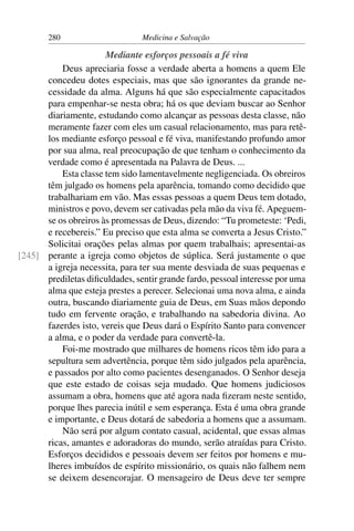 280                      Medicina e Salvação

                      Mediante esforços pessoais a fé viva
          Deus apreciaria fosse a verdade aberta a homens a quem Ele
      concedeu dotes especiais, mas que são ignorantes da grande ne-
      cessidade da alma. Alguns há que são especialmente capacitados
      para empenhar-se nesta obra; há os que deviam buscar ao Senhor
      diariamente, estudando como alcançar as pessoas desta classe, não
      meramente fazer com eles um casual relacionamento, mas para retê-
      los mediante esforço pessoal e fé viva, manifestando profundo amor
      por sua alma, real preocupação de que tenham o conhecimento da
      verdade como é apresentada na Palavra de Deus. ...
          Esta classe tem sido lamentavelmente negligenciada. Os obreiros
      têm julgado os homens pela aparência, tomando como decidido que
      trabalhariam em vão. Mas essas pessoas a quem Deus tem dotado,
      ministros e povo, devem ser cativadas pela mão da viva fé. Apeguem-
      se os obreiros às promessas de Deus, dizendo: “Tu prometeste: ‘Pedi,
      e recebereis.” Eu preciso que esta alma se converta a Jesus Cristo.”
      Solicitai orações pelas almas por quem trabalhais; apresentai-as
[245] perante a igreja como objetos de súplica. Será justamente o que
      a igreja necessita, para ter sua mente desviada de suas pequenas e
      prediletas diﬁculdades, sentir grande fardo, pessoal interesse por uma
      alma que esteja prestes a perecer. Selecionai uma nova alma, e ainda
      outra, buscando diariamente guia de Deus, em Suas mãos depondo
      tudo em fervente oração, e trabalhando na sabedoria divina. Ao
      fazerdes isto, vereis que Deus dará o Espírito Santo para convencer
      a alma, e o poder da verdade para convertê-la.
          Foi-me mostrado que milhares de homens ricos têm ido para a
      sepultura sem advertência, porque têm sido julgados pela aparência,
      e passados por alto como pacientes desenganados. O Senhor deseja
      que este estado de coisas seja mudado. Que homens judiciosos
      assumam a obra, homens que até agora nada ﬁzeram neste sentido,
      porque lhes parecia inútil e sem esperança. Esta é uma obra grande
      e importante, e Deus dotará de sabedoria a homens que a assumam.
          Não será por algum contato casual, acidental, que essas almas
      ricas, amantes e adoradoras do mundo, serão atraídas para Cristo.
      Esforços decididos e pessoais devem ser feitos por homens e mu-
      lheres imbuídos de espírito missionário, os quais não falhem nem
      se deixem desencorajar. O mensageiro de Deus deve ter sempre
 