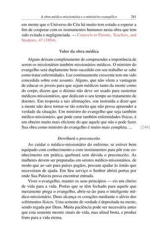 A obra médico-missionária e o ministério evangélico   281

em mente que o Universo do Céu há muito tem estado a esperar a
ﬁm de cooperar com os instrumentos humanos nesta obra que tem
sido evitada e negligenciada. — Counsels to Parents, Teachers, and
Students, 47 (1894).

                       Valor da obra médica
    Alguns deixam completamente de compreender a importância de
serem os missionários também missionários médicos. O ministro do
evangelho será duplamente bem-sucedido em seu trabalho se sabe
como tratar enfermidades. Luz continuamente crescente tem-me sido
concedida sobre este assunto. Alguns, que não vêem a vantagem
de educar os jovens para que sejam médicos tanto da mente como
do corpo, dizem que o dízimo não deve ser usado para sustentar
médicos-missionários, que dedicam o seu tempo ao tratamento de
doentes. Em resposta a tais aﬁrmações, sou instruída a dizer que
a mente não deve tornar-se tão estreita que não possa apreender a
verdade da situação. Um ministro do evangelho que seja também
médico-missionário, que pode curar também enfermidades físicas, é
um obreiro muito mais eﬁciente do que aquele que não o pode fazer.
Sua obra como ministro do evangelho é muito mais completa. ...     [246]

                      Derribará o preconceito
    Ao cuidar o médico-missionário do enfermo, se estiver bem
equipado com conhecimento e com instrumentos para pôr este co-
nhecimento em prática, quebrará sem dúvida o preconceito. As
mulheres devem ser preparadas em setores médico-missionários, de
modo que ao sair para países pagãos, possam ajudar às irmãs que
necessitam de ajuda. Em Seu serviço o Senhor abrirá portas por
onde Sua Palavra possa encontrar entrada.
    Viver o evangelho, manter os seus princípios — eis um cheiro
de vida para a vida. Portas que se têm fechado para aquele que
meramente prega o evangelho, abrir-se-ão para o inteligente mé-
dico-missionário. Deus alcança os corações mediante o alívio dos
sofrimentos físicos. Uma semente de verdade é depositada na mente,
sendo regada por Deus. Muita paciência pode ser necessária antes
que esta semente mostre sinais de vida, mas aﬁnal brota, e produz
fruto para a vida eterna.
 