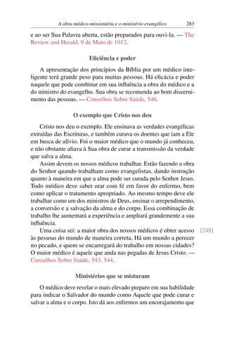 A obra médico-missionária e o ministério evangélico   283

e ao ser Sua Palavra aberta, estão preparados para ouvi-la. — The
Review and Herald, 9 de Maio de 1912.

                         Eﬁciência e poder
    A apresentação dos princípios da Bíblia por um médico inte-
ligente terá grande peso para muitas pessoas. Há eﬁcácia e poder
naquele que pode combinar em sua inﬂuência a obra do médico e a
do ministro do evangelho. Sua obra se recomenda ao bom discerni-
mento das pessoas. — Conselhos Sobre Saúde, 546.

                  O exemplo que Cristo nos deu
    Cristo nos deu o exemplo. Ele ensinava as verdades evangélicas
extraídas das Escrituras, e também curava os doentes que iam a Ele
em busca de alívio. Foi o maior médico que o mundo já conheceu,
e não obstante aliava à Sua obra de curar a transmissão da verdade
que salva a alma.
    Assim devem os nossos médicos trabalhar. Estão fazendo a obra
do Senhor quando trabalham como evangelistas, dando instrução
quanto à maneira em que a alma pode ser curada pelo Senhor Jesus.
Todo médico deve saber orar com fé em favor do enfermo, bem
como aplicar o tratamento apropriado. Ao mesmo tempo deve ele
trabalhar como um dos ministros de Deus, ensinar o arrependimento,
a conversão e a salvação da alma e do corpo. Essa combinação de
trabalho lhe aumentará a experiência e ampliará grandemente a sua
inﬂuência.
    Uma coisa sei: a maior obra dos nossos médicos é obter acesso [248]
às pessoas do mundo de maneira correta. Há um mundo a perecer
no pecado, e quem se encarregará do trabalho em nossas cidades?
O maior médico é aquele que anda nas pegadas de Jesus Cristo. —
Conselhos Sobre Saúde, 543, 544.

                   Ministérios que se misturam
    O médico deve revelar o mais elevado preparo em sua habilidade
para indicar o Salvador do mundo como Aquele que pode curar e
salvar a alma e o corpo. Isto dá aos enfermos um encorajamento que
 