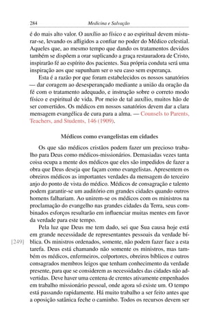 284                      Medicina e Salvação

       é do mais alto valor. O auxílio ao físico e ao espiritual devem mistu-
       rar-se, levando os aﬂigidos a conﬁar no poder do Médico celestial.
       Aqueles que, ao mesmo tempo que dando os tratamentos devidos
       também se dispõem a orar suplicando a graça restauradora de Cristo,
       inspirarão fé ao espírito dos pacientes. Sua própria conduta será uma
       inspiração aos que supunham ser o seu caso sem esperança.
           Esta é a razão por que foram estabelecidos os nossos sanatórios
       — dar coragem ao desesperançado mediante a união da oração da
       fé com o tratamento adequado, e instrução sobre o correto modo
       físico e espiritual de vida. Por meio de tal auxílio, muitos hão de
       ser convertidos. Os médicos em nossos sanatórios devem dar a clara
       mensagem evangélica de cura para a alma. — Counsels to Parents,
       Teachers, and Students, 146 (1909).

                    Médicos como evangelistas em cidades
          Os que são médicos cristãos podem fazer um precioso traba-
      lho para Deus como médicos-missionários. Demasiadas vezes tanta
      coisa ocupa a mente dos médicos que eles são impedidos de fazer a
      obra que Deus deseja que façam como evangelistas. Apresentem os
      obreiros médicos as importantes verdades da mensagem do terceiro
      anjo do ponto de vista do médico. Médicos de consagração e talento
      podem garantir-se um auditório em grandes cidades quando outros
      homens falhariam. Ao unirem-se os médicos com os ministros na
      proclamação do evangelho nas grandes cidades da Terra, seus com-
      binados esforços resultarão em inﬂuenciar muitas mentes em favor
      da verdade para este tempo.
          Pela luz que Deus me tem dado, sei que Sua causa hoje está
      em grande necessidade de representantes pessoais da verdade bí-
[249] blica. Os ministros ordenados, somente, não podem fazer face a esta
      tarefa. Deus está chamando não somente os ministros, mas tam-
      bém os médicos, enfermeiros, colportores, obreiros bíblicos e outros
      consagrados membros leigos que tenham conhecimento da verdade
      presente, para que se considerem as necessidades das cidades não ad-
      vertidas. Deve haver uma centena de crentes ativamente empenhados
      em trabalho missionário pessoal, onde agora só existe um. O tempo
      está passando rapidamente. Há muito trabalho a ser feito antes que
      a oposição satânica feche o caminho. Todos os recursos devem ser
 