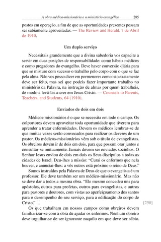 A obra médico-missionária e o ministério evangélico   285

postos em operação, a ﬁm de que as oportunidades presentes possam
ser sabiamente aproveitadas. — The Review and Herald, 7 de Abril
de 1910.

                         Um duplo serviço
    Necessitais grandemente que a divina sabedoria vos capacite a
servir em duas posições de responsabilidade: como hábeis médicos
e como pregadores do evangelho. Deve haver conversão diária para
que se misture com sucesso o trabalho pelo corpo com o que se faz
pela alma. Não vos posso dizer em pormenores como isto exatamente
deve ser feito, mas sei que podeis fazer importante trabalho no
ministério da Palavra, na instrução de almas por quem trabalheis,
de modo a levá-las a crer em Jesus Cristo. — Counsels to Parents,
Teachers, and Students, 64 (1910).

                     Enviados de dois em dois
    Médicos-missionários é o que se necessita em todo o campo. Os
colportores devem aproveitar toda oportunidade que tiverem para
aprender a tratar enfermidades. Devem os médicos lembrar-se de
que muitas vezes serão convocados para realizar os deveres de um
pastor. Os médicos-missionários vêm sob o título de evangelistas.
Os obreiros devem ir de dois em dois, para que possam orar juntos e
consultar-se mutuamente. Jamais devem ser enviados sozinhos. O
Senhor Jesus enviou de dois em dois os Seus discípulos a todas as
cidades de Israel. Deu-lhes a missão: “Curai os enfermos que nela
houver, e anunciai-lhes: a vós outros está próximo o reino de Deus.”
    Somos instruídos pela Palavra de Deus de que o evangelista é um
professor. Ele deve também ser um médico-missionário. Mas não
se deve dar a todos a mesma obra. “Ele mesmo concedeu uns para
apóstolos, outros para profetas, outros para evangelistas, e outros
para pastores e doutores, com vistas ao aperfeiçoamento dos santos
para o desempenho do seu serviço, para a ediﬁcação do corpo de
Cristo.” ...                                                         [250]
    Os que trabalham em nossos campos como obreiros devem
familiarizar-se com a obra de ajudar os enfermos. Nenhum obreiro
deve orgulhar-se de ser ignorante naquilo em que deve ser sábio.
 