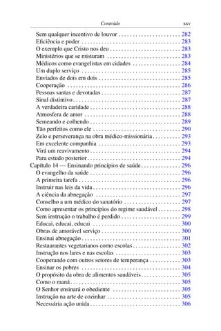 Conteúdo                                             xxv

  Sem qualquer incentivo de louvor . . . . . . . . . . . . . . . . . . . . . .                   282
  Eﬁciência e poder . . . . . . . . . . . . . . . . . . . . . . . . . . . . . . . . . . .        283
  O exemplo que Cristo nos deu . . . . . . . . . . . . . . . . . . . . . . . . .                 283
  Ministérios que se misturam . . . . . . . . . . . . . . . . . . . . . . . . . .                283
  Médicos como evangelistas em cidades . . . . . . . . . . . . . . . . .                         284
  Um duplo serviço . . . . . . . . . . . . . . . . . . . . . . . . . . . . . . . . . . .         285
  Enviados de dois em dois . . . . . . . . . . . . . . . . . . . . . . . . . . . . .             285
  Cooperação . . . . . . . . . . . . . . . . . . . . . . . . . . . . . . . . . . . . . . . .     286
  Pessoas santas e devotadas . . . . . . . . . . . . . . . . . . . . . . . . . . . .             287
  Sinal distintivo . . . . . . . . . . . . . . . . . . . . . . . . . . . . . . . . . . . . . .   287
  A verdadeira caridade . . . . . . . . . . . . . . . . . . . . . . . . . . . . . . . .          288
  Atmosfera de amor . . . . . . . . . . . . . . . . . . . . . . . . . . . . . . . . . .          288
  Semeando e colhendo . . . . . . . . . . . . . . . . . . . . . . . . . . . . . . . .            289
  Tão perfeitos como ele . . . . . . . . . . . . . . . . . . . . . . . . . . . . . . .           290
  Zelo e perseverança na obra médico-missionária . . . . . . . . . .                             293
  Em excelente companhia . . . . . . . . . . . . . . . . . . . . . . . . . . . . .               293
  Virá um reavivamento . . . . . . . . . . . . . . . . . . . . . . . . . . . . . . . .           294
  Para estudo posterior . . . . . . . . . . . . . . . . . . . . . . . . . . . . . . . . .        294
Capítulo 14 — Ensinando princípios de saúde . . . . . . . . . . . . . .                          296
  O evangelho da saúde . . . . . . . . . . . . . . . . . . . . . . . . . . . . . . . .           296
  A primeira tarefa . . . . . . . . . . . . . . . . . . . . . . . . . . . . . . . . . . . .      296
  Instruir nas leis da vida . . . . . . . . . . . . . . . . . . . . . . . . . . . . . . .        296
  A ciência da abnegação . . . . . . . . . . . . . . . . . . . . . . . . . . . . . .             297
  Conselho a um médico do sanatório . . . . . . . . . . . . . . . . . . . .                      297
  Como apresentar os princípios do regime saudável . . . . . . . .                               298
  Sem instrução o trabalho é perdido . . . . . . . . . . . . . . . . . . . . .                   299
  Educai, educai, educai . . . . . . . . . . . . . . . . . . . . . . . . . . . . . . .           300
  Obras de amorável serviço . . . . . . . . . . . . . . . . . . . . . . . . . . . .              300
  Ensinai abnegação . . . . . . . . . . . . . . . . . . . . . . . . . . . . . . . . . . .        301
  Restaurantes vegetarianos como escolas . . . . . . . . . . . . . . . . .                       302
  Instrução nos lares e nas escolas . . . . . . . . . . . . . . . . . . . . . . .                303
  Cooperando com outros setores de temperança . . . . . . . . . . .                              303
  Ensinar os pobres . . . . . . . . . . . . . . . . . . . . . . . . . . . . . . . . . . .        304
  O propósito da obra de alimentos saudáveis . . . . . . . . . . . . . .                         305
  Como o maná . . . . . . . . . . . . . . . . . . . . . . . . . . . . . . . . . . . . . . .      305
  O Senhor ensinará o obediente . . . . . . . . . . . . . . . . . . . . . . . .                  305
  Instrução na arte de cozinhar . . . . . . . . . . . . . . . . . . . . . . . . . .              305
  Necessária ação unida . . . . . . . . . . . . . . . . . . . . . . . . . . . . . . . .          306
 