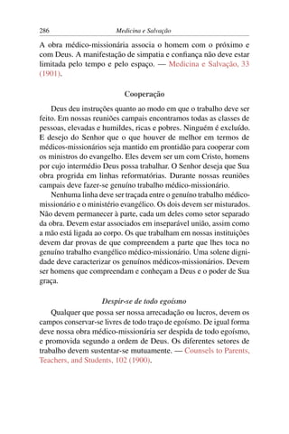 286                     Medicina e Salvação

A obra médico-missionária associa o homem com o próximo e
com Deus. A manifestação de simpatia e conﬁança não deve estar
limitada pelo tempo e pelo espaço. — Medicina e Salvação, 33
(1901).

                           Cooperação
    Deus deu instruções quanto ao modo em que o trabalho deve ser
feito. Em nossas reuniões campais encontramos todas as classes de
pessoas, elevadas e humildes, ricas e pobres. Ninguém é excluído.
E desejo do Senhor que o que houver de melhor em termos de
médicos-missionários seja mantido em prontidão para cooperar com
os ministros do evangelho. Eles devem ser um com Cristo, homens
por cujo intermédio Deus possa trabalhar. O Senhor deseja que Sua
obra progrida em linhas reformatórias. Durante nossas reuniões
campais deve fazer-se genuíno trabalho médico-missionário.
    Nenhuma linha deve ser traçada entre o genuíno trabalho médico-
missionário e o ministério evangélico. Os dois devem ser misturados.
Não devem permanecer à parte, cada um deles como setor separado
da obra. Devem estar associados em inseparável união, assim como
a mão está ligada ao corpo. Os que trabalham em nossas instituições
devem dar provas de que compreendem a parte que lhes toca no
genuíno trabalho evangélico médico-missionário. Uma solene digni-
dade deve caracterizar os genuínos médicos-missionários. Devem
ser homens que compreendam e conheçam a Deus e o poder de Sua
graça.

                   Despir-se de todo egoísmo
    Qualquer que possa ser nossa arrecadação ou lucros, devem os
campos conservar-se livres de todo traço de egoísmo. De igual forma
deve nossa obra médico-missionária ser despida de todo egoísmo,
e promovida segundo a ordem de Deus. Os diferentes setores de
trabalho devem sustentar-se mutuamente. — Counsels to Parents,
Teachers, and Students, 102 (1900).
 