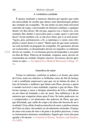 288                     Medicina e Salvação

                            A verdadeira caridade
          É apenas mediante o interesse altruísta por aqueles que estão
      em necessidade de auxílio que damos uma demonstração prática
      das verdades do evangelho. “Se um irmão ou uma irmã estiverem
      carecidos de roupa, e necessitados do alimento cotidiano, e qualquer
      dentre vós lhes disser: Ide em paz, aquecei-vos, e fartai-vos, sem,
      contudo, lhes dardes o necessário para o corpo, qual é o proveito
      disso? Assim também a fé, se não tiver obras, por si só está morta.”
      “Agora, pois, permanecem, a fé, a esperança e o amor, estes três:
      porém o maior destes é o amor.” Muito mais do que mero sermoni-
      zar está incluído na pregação do evangelho. Os ignorantes devem
      ser esclarecidos; os desanimados devem ser erguidos; os enfermos
[252] devem ser curados. A voz humana precisa desempenhar a sua parte
      na obra de Deus. Palavras de bondade, simpatia, amor, devem ser
      testemunhas da verdade. Orações sinceras, fervorosas, devem apro-
      ximar os anjos. — An Appeal for a Medical Missionary College, 13,
      14.

                              Atmosfera de amor
           Visitar os enfermos, confortar os pobres e os tristes, por amor
       de Cristo, trará aos obreiros os brilhantes raios do Sol da Justiça,
       e até o semblante expressará a paz que vai no íntimo da alma. A
       face de homens e mulheres que falam com Deus, pessoas a quem
       o mundo invisível é uma realidade, exprime a paz de Deus. Eles
       levam consigo a suave e benigna atmosfera do Céu, e difundem-
       na em obras de bondade e atos de amor. Sua inﬂuência é de tal
       natureza que conquista almas para Cristo. Se todos pudessem ver
       e compreender, e ser praticantes das palavras de Deus, que paz,
       que felicidade, que saúde do corpo e da alma não haveria de ser o
       resultado! Uma cálida, bondosa atmosfera de amor, a piedosa ternura
       de Cristo na alma, não podem ser devidamente estimadas. O preço
       do amor está acima do ouro e da prata e de pedras preciosas, e torna
       os instrumentos humanos semelhantes Àquele que viveu não para
       agradar a Si mesmo. — Counsels to Parents, Teachers, and Students,
       43 (1895).
 