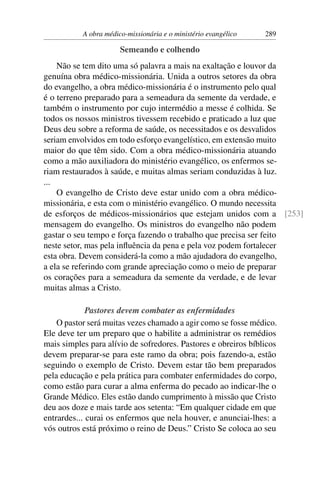 A obra médico-missionária e o ministério evangélico   289

                       Semeando e colhendo
    Não se tem dito uma só palavra a mais na exaltação e louvor da
genuína obra médico-missionária. Unida a outros setores da obra
do evangelho, a obra médico-missionária é o instrumento pelo qual
é o terreno preparado para a semeadura da semente da verdade, e
também o instrumento por cujo intermédio a messe é colhida. Se
todos os nossos ministros tivessem recebido e praticado a luz que
Deus deu sobre a reforma de saúde, os necessitados e os desvalidos
seriam envolvidos em todo esforço evangelístico, em extensão muito
maior do que têm sido. Com a obra médico-missionária atuando
como a mão auxiliadora do ministério evangélico, os enfermos se-
riam restaurados à saúde, e muitas almas seriam conduzidas à luz.
...
    O evangelho de Cristo deve estar unido com a obra médico-
missionária, e esta com o ministério evangélico. O mundo necessita
de esforços de médicos-missionários que estejam unidos com a [253]
mensagem do evangelho. Os ministros do evangelho não podem
gastar o seu tempo e força fazendo o trabalho que precisa ser feito
neste setor, mas pela inﬂuência da pena e pela voz podem fortalecer
esta obra. Devem considerá-la como a mão ajudadora do evangelho,
a ela se referindo com grande apreciação como o meio de preparar
os corações para a semeadura da semente da verdade, e de levar
muitas almas a Cristo.

             Pastores devem combater as enfermidades
    O pastor será muitas vezes chamado a agir como se fosse médico.
Ele deve ter um preparo que o habilite a administrar os remédios
mais simples para alívio de sofredores. Pastores e obreiros bíblicos
devem preparar-se para este ramo da obra; pois fazendo-a, estão
seguindo o exemplo de Cristo. Devem estar tão bem preparados
pela educação e pela prática para combater enfermidades do corpo,
como estão para curar a alma enferma do pecado ao indicar-lhe o
Grande Médico. Eles estão dando cumprimento à missão que Cristo
deu aos doze e mais tarde aos setenta: “Em qualquer cidade em que
entrardes... curai os enfermos que nela houver, e anunciai-lhes: a
vós outros está próximo o reino de Deus.” Cristo Se coloca ao seu
 