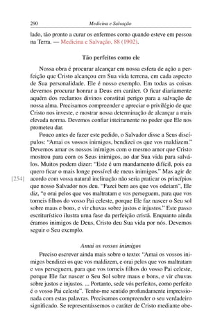 290                       Medicina e Salvação

       lado, tão pronto a curar os enfermos como quando esteve em pessoa
       na Terra. — Medicina e Salvação, 88 (1902).

                              Tão perfeitos como ele
          Nossa obra é procurar alcançar em nossa esfera de ação a per-
      feição que Cristo alcançou em Sua vida terrena, em cada aspecto
      de Sua personalidade. Ele é nosso exemplo. Em todas as coisas
      devemos procurar honrar a Deus em caráter. O ﬁcar diariamente
      aquém dos reclamos divinos constitui perigo para a salvação de
      nossa alma. Precisamos compreender e apreciar o privilégio de que
      Cristo nos investe, e mostrar nossa determinação de alcançar a mais
      elevada norma. Devemos conﬁar inteiramente no poder que Ele nos
      prometeu dar.
          Pouco antes de fazer este pedido, o Salvador disse a Seus discí-
      pulos: “Amai os vossos inimigos, bendizei os que vos maldizem.”
      Devemos amar os nossos inimigos com o mesmo amor que Cristo
      mostrou para com os Seus inimigos, ao dar Sua vida para salvá-
      los. Muitos podem dizer: “Este é um mandamento difícil, pois eu
      quero ﬁcar o mais longe possível de meus inimigos.” Mas agir de
[254] acordo com vossa natural inclinação não seria praticar os princípios
      que nosso Salvador nos deu. “Fazei bem aos que vos odeiam”, Ele
      diz, “e orai pelos que vos maltratam e vos perseguem, para que vos
      torneis ﬁlhos do vosso Pai celeste, porque Ele faz nascer o Seu sol
      sobre maus e bons, e vir chuvas sobre justos e injustos.” Este passo
      escriturístico ilustra uma fase da perfeição cristã. Enquanto ainda
      éramos inimigos de Deus, Cristo deu Sua vida por nós. Devemos
      seguir o Seu exemplo.

                             Amai os vossos inimigos
           Preciso escrever ainda mais sobre o texto: “Amai os vossos ini-
       migos bendizei os que vos maldizem, e orai pelos que vos maltratam
       e vos perseguem, para que vos torneis ﬁlhos do vosso Pai celeste,
       porque Ele faz nascer o Seu Sol sobre maus e bons, e vir chuvas
       sobre justos e injustos. ... Portanto, sede vós perfeitos, como perfeito
       é o vosso Pai celeste”. Tenho-me sentido profundamente impressio-
       nada com estas palavras. Precisamos compreender o seu verdadeiro
       signiﬁcado. Se representássemos o caráter de Cristo mediante obe-
 