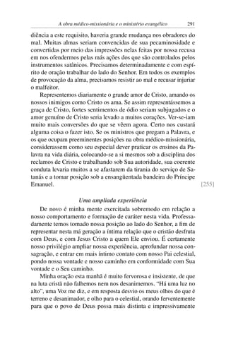 A obra médico-missionária e o ministério evangélico   291

diência a este requisito, haveria grande mudança nos obradores do
mal. Muitas almas seriam convencidas de sua pecaminosidade e
convertidas por meio das impressões nelas feitas por nossa recusa
em nos ofendermos pelas más ações dos que são controlados pelos
instrumentos satânicos. Precisamos determinadamente e com espí-
rito de oração trabalhar do lado do Senhor. Em todos os exemplos
de provocação da alma, precisamos resistir ao mal e recusar injuriar
o malfeitor.
    Representemos diariamente o grande amor de Cristo, amando os
nossos inimigos como Cristo os ama. Se assim representássemos a
graça de Cristo, fortes sentimentos de ódio seriam subjugados e o
amor genuíno de Cristo seria levado a muitos corações. Ver-se-iam
muito mais conversões do que se vêem agora. Certo nos custará
alguma coisa o fazer isto. Se os ministros que pregam a Palavra, e
os que ocupam preeminentes posições na obra médico-missionária,
considerassem como seu especial dever praticar os ensinos da Pa-
lavra na vida diária, colocando-se a si mesmos sob a disciplina dos
reclamos de Cristo e trabalhando sob Sua autoridade, sua coerente
conduta levaria muitos a se afastarem da tirania do serviço de Sa-
tanás e a tomar posição sob a ensangüentada bandeira do Príncipe
Emanuel.                                                             [255]

                     Uma ampliada experiência
    De novo é minha mente exercitada sobremodo em relação a
nosso comportamento e formação de caráter nesta vida. Professa-
damente temos tomado nossa posição ao lado do Senhor, a ﬁm de
representar nesta má geração a íntima relação que o cristão desfruta
com Deus, e com Jesus Cristo a quem Ele enviou. É certamente
nosso privilégio ampliar nossa experiência, aprofundar nossa con-
sagração, e entrar em mais íntimo contato com nosso Pai celestial,
pondo nossa vontade e nosso caminho em conformidade com Sua
vontade e o Seu caminho.
    Minha oração esta manhã é muito fervorosa e insistente, de que
na luta cristã não falhemos nem nos desanimemos. “Há uma luz no
alto”, uma Voz me diz, e em resposta desvio os meus olhos do que é
terreno e desanimador, e olho para o celestial, orando ferventemente
para que o povo de Deus possa mais distinta e impressivamente
 