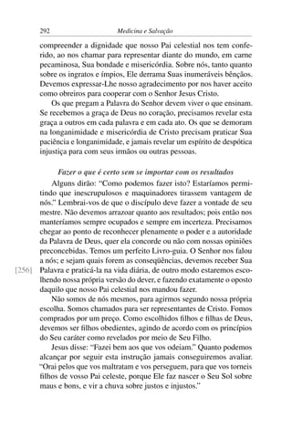 292                     Medicina e Salvação

       compreender a dignidade que nosso Pai celestial nos tem confe-
       rido, ao nos chamar para representar diante do mundo, em carne
       pecaminosa, Sua bondade e misericórdia. Sobre nós, tanto quanto
       sobre os ingratos e ímpios, Ele derrama Suas inumeráveis bênçãos.
       Devemos expressar-Lhe nosso agradecimento por nos haver aceito
       como obreiros para cooperar com o Senhor Jesus Cristo.
           Os que pregam a Palavra do Senhor devem viver o que ensinam.
       Se recebemos a graça de Deus no coração, precisamos revelar esta
       graça a outros em cada palavra e em cada ato. Os que se demoram
       na longanimidade e misericórdia de Cristo precisam praticar Sua
       paciência e longanimidade, e jamais revelar um espírito de despótica
       injustiça para com seus irmãos ou outras pessoas.

            Fazer o que é certo sem se importar com os resultados
          Alguns dirão: “Como podemos fazer isto? Estaríamos permi-
      tindo que inescrupulosos e maquinadores tirassem vantagem de
      nós.” Lembrai-vos de que o discípulo deve fazer a vontade de seu
      mestre. Não devemos arrazoar quanto aos resultados; pois então nos
      manteríamos sempre ocupados e sempre em incerteza. Precisamos
      chegar ao ponto de reconhecer plenamente o poder e a autoridade
      da Palavra de Deus, quer ela concorde ou não com nossas opiniões
      preconcebidas. Temos um perfeito Livro-guia. O Senhor nos falou
      a nós; e sejam quais forem as conseqüências, devemos receber Sua
[256] Palavra e praticá-la na vida diária, de outro modo estaremos esco-
      lhendo nossa própria versão do dever, e fazendo exatamente o oposto
      daquilo que nosso Pai celestial nos mandou fazer.
          Não somos de nós mesmos, para agirmos segundo nossa própria
      escolha. Somos chamados para ser representantes de Cristo. Fomos
      comprados por um preço. Como escolhidos ﬁlhos e ﬁlhas de Deus,
      devemos ser ﬁlhos obedientes, agindo de acordo com os princípios
      do Seu caráter como revelados por meio de Seu Filho.
          Jesus disse: “Fazei bem aos que vos odeiam.” Quanto podemos
      alcançar por seguir esta instrução jamais conseguiremos avaliar.
      “Orai pelos que vos maltratam e vos perseguem, para que vos torneis
      ﬁlhos de vosso Pai celeste, porque Ele faz nascer o Seu Sol sobre
      maus e bons, e vir a chuva sobre justos e injustos.”
 