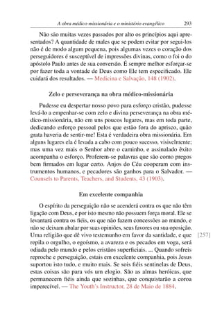 A obra médico-missionária e o ministério evangélico   293

    Não são muitas vezes passados por alto os princípios aqui apre-
sentados? A quantidade de males que se podem evitar por segui-los
não é de modo algum pequena, pois algumas vezes o coração dos
perseguidores é susceptível de impressões divinas, como o foi o do
apóstolo Paulo antes de sua conversão. É sempre melhor esforçar-se
por fazer toda a vontade de Deus como Ele tem especiﬁcado. Ele
cuidará dos resultados. — Medicina e Salvação, 148 (1902).

       Zelo e perseverança na obra médico-missionária
    Pudesse eu despertar nosso povo para esforço cristão, pudesse
levá-lo a empenhar-se com zelo e divina perseverança na obra mé-
dico-missionária, não em uns poucos lugares, mas em toda parte,
dedicando esforço pessoal pelos que estão fora do aprisco, quão
grata haveria de sentir-me! Esta é verdadeira obra missionária. Em
alguns lugares ela é levada a cabo com pouco sucesso, visivelmente;
mas uma vez mais o Senhor abre o caminho, e assinalado êxito
acompanha o esforço. Proferem-se palavras que são como pregos
bem ﬁrmados em lugar certo. Anjos do Céu cooperam com ins-
trumentos humanos, e pecadores são ganhos para o Salvador. —
Counsels to Parents, Teachers, and Students, 43 (1903).

                     Em excelente companhia
    O espírito da perseguição não se acenderá contra os que não têm
ligação com Deus, e por isto mesmo não possuem força moral. Ele se
levantará contra os ﬁéis, os que não fazem concessões ao mundo, e
não se deixam abalar por suas opiniões, seus favores ou sua oposição.
Uma religião que dê vivo testemunho em favor da santidade, e que [257]
repila o orgulho, o egoísmo, a avareza e os pecados em voga, será
odiada pelo mundo e pelos cristãos superﬁciais. ... Quando sofreis
reproche e perseguição, estais em excelente companhia, pois Jesus
suportou isto tudo, e muito mais. Se sois ﬁéis sentinelas de Deus,
estas coisas são para vós um elogio. São as almas heróicas, que
permanecem ﬁéis ainda que sozinhas, que conquistarão a coroa
imperecível. — The Youth’s Instructor, 28 de Maio de 1884.
 