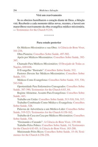 294                     Medicina e Salvação

                     Virá um reavivamento
    Se os obreiros humilharem o coração diante de Deus, a bênção
virá. Receberão a cada momento idéias novas, recentes, e haverá um
maravilhoso reavivamento da obra evangélica médico-missionária.
— Testimonies for the Church 9:219.

                             *****

                     Para estudo posterior
    Os Médicos-Missionários e sua Obra: A Ciência do Bom Viver,
161-216.
    Obra Pioneira: Conselhos Sobre Saúde, 497-502.
    Apelo por Médicos-Missionários: Conselhos Sobre Saúde, 392-
397.
    Chamado Para Médicos-Missionários: O Desejado de Todas as
Nações, 610-616.
    O Evangelho “Ilustrado”: Conselhos Sobre Saúde, 532.
    Pastores Devem Ser Médicos-Missionários: Conselhos Sobre
Saúde, 533.
    Médicos Como Evangelistas: Conselhos Sobre Saúde, 535, 536;
543-548.
    Oportunidade Para Enfermeiros Consagrados: Conselhos Sobre
Saúde, 387-390; Testimonies for the Church 6:83, 84.
    Regime Alimentar, Assunto Para Evangelistas: Conselhos Sobre
Saúde, 443.
    Trabalho em União: Conselhos Sobre Saúde, 513-518; 516, 517.
    Trabalho Combinado Como Médico e Evangelista: Conselhos
Sobre Saúde, 528.
    Palavras de Advertência a um Médico-Líder: Conselhos Sobre
Saúde, 519-523; Testimonies for the Church 8:158-162.
    Trabalho de Casa em Casa por Médicos-Missionários: Conselhos
Sobre Saúde, 538.
    “Ensinando e Curando”: A Ciência do Bom Viver, 139-160.
    Trabalho Pelos Pobres: Conselhos Sobre Saúde, 14; Testimonies
for the Church 6:83-85; A Ciência do Bom Viver, 183-208.
    Ministrando Pelos Ricos: Conselhos Sobre Saúde, 15-18; Testi-
monies for the Church 6:256-258.
 