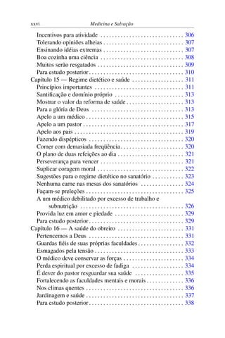 xxvi                                Medicina e Salvação

  Incentivos para atividade . . . . . . . . . . . . . . . . . . . . . . . . . . . . .          306
  Tolerando opiniões alheias . . . . . . . . . . . . . . . . . . . . . . . . . . . .           307
  Ensinando idéias extremas . . . . . . . . . . . . . . . . . . . . . . . . . . . .            307
  Boa cozinha uma ciência . . . . . . . . . . . . . . . . . . . . . . . . . . . . .            308
  Muitos serão resgatados . . . . . . . . . . . . . . . . . . . . . . . . . . . . . .          309
  Para estudo posterior . . . . . . . . . . . . . . . . . . . . . . . . . . . . . . . . .      310
Capítulo 15 — Regime dietético e saúde . . . . . . . . . . . . . . . . . .                     311
  Princípios importantes . . . . . . . . . . . . . . . . . . . . . . . . . . . . . . .         311
  Santiﬁcação e domínio próprio . . . . . . . . . . . . . . . . . . . . . . . .                313
  Mostrar o valor da reforma de saúde . . . . . . . . . . . . . . . . . . . .                  313
  Para a glória de Deus . . . . . . . . . . . . . . . . . . . . . . . . . . . . . . . .        313
  Apelo a um médico . . . . . . . . . . . . . . . . . . . . . . . . . . . . . . . . . .        315
  Apelo a um pastor . . . . . . . . . . . . . . . . . . . . . . . . . . . . . . . . . . .      317
  Apelo aos pais . . . . . . . . . . . . . . . . . . . . . . . . . . . . . . . . . . . . . .   319
  Fazendo dispépticos . . . . . . . . . . . . . . . . . . . . . . . . . . . . . . . . .        320
  Comer com demasiada freqüência . . . . . . . . . . . . . . . . . . . . . .                   320
  O plano de duas refeições ao dia . . . . . . . . . . . . . . . . . . . . . . .               321
  Perseverança para vencer . . . . . . . . . . . . . . . . . . . . . . . . . . . . .           321
  Suplicar coragem moral . . . . . . . . . . . . . . . . . . . . . . . . . . . . . .           322
  Sugestões para o regime dietético no sanatório . . . . . . . . . . .                         323
  Nenhuma carne nas mesas dos sanatórios . . . . . . . . . . . . . . .                         324
  Façam-se preleções . . . . . . . . . . . . . . . . . . . . . . . . . . . . . . . . . .       325
  A um médico debilitado por excesso de trabalho e
       subnutrição . . . . . . . . . . . . . . . . . . . . . . . . . . . . . . . . . . . .     326
  Provida luz em amor e piedade . . . . . . . . . . . . . . . . . . . . . . . .                329
  Para estudo posterior . . . . . . . . . . . . . . . . . . . . . . . . . . . . . . . . .      329
Capítulo 16 — A saúde do obreiro . . . . . . . . . . . . . . . . . . . . . . .                 331
  Pertencemos a Deus . . . . . . . . . . . . . . . . . . . . . . . . . . . . . . . . .         331
  Guardas ﬁéis de suas próprias faculdades . . . . . . . . . . . . . . . .                     332
  Esmagados pela tensão . . . . . . . . . . . . . . . . . . . . . . . . . . . . . . .          333
  O médico deve conservar as forças . . . . . . . . . . . . . . . . . . . . .                  334
  Perda espiritual por excesso de fadiga . . . . . . . . . . . . . . . . . .                   334
  É dever do pastor resguardar sua saúde . . . . . . . . . . . . . . . . .                     335
  Fortalecendo as faculdades mentais e morais . . . . . . . . . . . . .                        336
  Nos climas quentes . . . . . . . . . . . . . . . . . . . . . . . . . . . . . . . . . .       336
  Jardinagem e saúde . . . . . . . . . . . . . . . . . . . . . . . . . . . . . . . . . .       337
  Para estudo posterior . . . . . . . . . . . . . . . . . . . . . . . . . . . . . . . . .      338
 