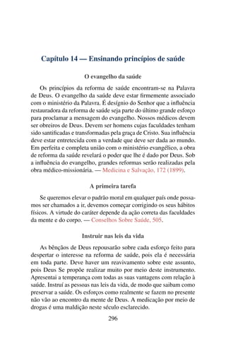 Capítulo 14 — Ensinando princípios de saúde

                      O evangelho da saúde
    Os princípios da reforma de saúde encontram-se na Palavra
de Deus. O evangelho da saúde deve estar ﬁrmemente associado
com o ministério da Palavra. É desígnio do Senhor que a inﬂuência
restauradora da reforma de saúde seja parte do último grande esforço
para proclamar a mensagem do evangelho. Nossos médicos devem
ser obreiros de Deus. Devem ser homens cujas faculdades tenham
sido santiﬁcadas e transformadas pela graça de Cristo. Sua inﬂuência
deve estar entretecida com a verdade que deve ser dada ao mundo.
Em perfeita e completa união com o ministério evangélico, a obra
de reforma da saúde revelará o poder que lhe é dado por Deus. Sob
a inﬂuência do evangelho, grandes reformas serão realizadas pela
obra médico-missionária. — Medicina e Salvação, 172 (1899).

                        A primeira tarefa
    Se queremos elevar o padrão moral em qualquer país onde possa-
mos ser chamados a ir, devemos começar corrigindo os seus hábitos
físicos. A virtude do caráter depende da ação correta das faculdades
da mente e do corpo. — Conselhos Sobre Saúde, 505.

                     Instruir nas leis da vida
    As bênçãos de Deus repousarão sobre cada esforço feito para
despertar o interesse na reforma de saúde, pois ela é necessária
em toda parte. Deve haver um reavivamento sobre este assunto,
pois Deus Se propõe realizar muito por meio deste instrumento.
Apresentai a temperança com todas as suas vantagens com relação à
saúde. Instruí as pessoas nas leis da vida, de modo que saibam como
preservar a saúde. Os esforços como realmente se fazem no presente
não vão ao encontro da mente de Deus. A medicação por meio de
drogas é uma maldição neste século esclarecido.
                               296
 