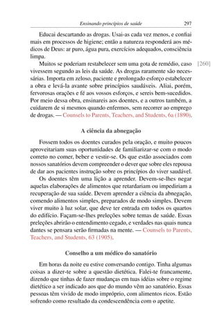 Ensinando princípios de saúde               297

    Educai descartando as drogas. Usai-as cada vez menos, e conﬁai
mais em processos de higiene; então a natureza responderá aos mé-
dicos de Deus: ar puro, água pura, exercícios adequados, consciência
limpa.
    Muitos se poderiam restabelecer sem uma gota de remédio, caso [260]
vivessem segundo as leis da saúde. As drogas raramente são neces-
sárias. Importa em zeloso, paciente e prolongado esforço estabelecer
a obra e levá-la avante sobre princípios saudáveis. Aliai, porém,
fervorosas orações e fé aos vossos esforços, e sereis bem-sucedidos.
Por meio dessa obra, ensinareis aos doentes, e a outros também, a
cuidarem de si mesmos quando enfermos, sem recorrer ao emprego
de drogas. — Counsels to Parents, Teachers, and Students, 6a (1890).

                     A ciência da abnegação
    Fossem todos os doentes curados pela oração, e muito poucos
aproveitariam suas oportunidades de familiarizar-se com o modo
correto no comer, beber e vestir-se. Os que estão associados com
nossos sanatórios devem compreender o dever que sobre eles repousa
de dar aos pacientes instrução sobre os princípios do viver saudável.
    Os doentes têm uma lição a aprender. Devem-se-lhes negar
aquelas elaborações de alimentos que retardariam ou impediriam a
recuperação de sua saúde. Devem aprender a ciência da abnegação,
comendo alimentos simples, preparados de modo simples. Devem
viver muito à luz solar, que deve ter entrada em todos os quartos
do edifício. Façam-se-lhes preleções sobre temas de saúde. Essas
preleções abrirão o entendimento cegado, e verdades nas quais nunca
dantes se pensara serão ﬁrmadas na mente. — Counsels to Parents,
Teachers, and Students, 63 (1905).

              Conselho a um médico do sanatório
    Em horas da noite eu estive conversando contigo. Tinha algumas
coisas a dizer-te sobre a questão dietética. Falei-te francamente,
dizendo que tinhas de fazer mudanças em tuas idéias sobre o regime
dietético a ser indicado aos que do mundo vêm ao sanatório. Essas
pessoas têm vivido de modo impróprio, com alimentos ricos. Estão
sofrendo como resultado da condescendência com o apetite.
 