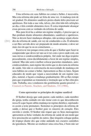 298                     Medicina e Salvação

          Uma reforma em seus hábitos no comer e beber, é necessária.
      Mas esta reforma não pode ser feita de uma vez. A mudança tem de
      ser gradual. Os alimentos saudáveis postos diante deles precisam ser
      apetitosos. Em toda a sua vida, talvez, eles têm tido três refeições
      ao dia, e têm comido alimentos ricos. É coisa importante alcançar
      essas pessoas com as verdades da reforma de saúde.
          Mas para levá-las a adotar um regime simples, é preciso que se
      lhes ponham diante alimentos abundantes, saudáveis e apetitosos.
      Não se devem fazer mudanças abruptas, não aconteça sejam afasta-
[261] dos da reforma de saúde, em vez de conduzidos a ela. O alimento
      a ser-lhes servido deve ser preparado de modo atraente, e deve ser
      mais rico do que tu ou eu comeríamos. ...
          Escrevo-te isto porque estou certa de que o Senhor quer fazer-te
      compreender que deves ter tato ao ir ter com o povo onde está, em
      suas trevas e condescendência própria. Até onde me diga respeito
      pessoalmente, estou decididamente a favor de um regime simples,
      natural. Mas não será o melhor colocar pacientes mundanos, auto-
      condescendentes, num regime tão estrito que os desviaria da reforma
      de saúde. Isto não os convenceria da necessidade de mudança em
      seus hábitos no comer e beber. Apresentem-se-lhes os fatos. Sejam
      educados de modo que vejam a necessidade de um regime sim-
      ples, natural, e façam a mudança gradualmente. Dê-se-lhes tempo
      para que respondam ao tratamento e instrução que se lhes têm pro-
      vido. Trabalha, ora e conduzeos tão gentilmente quanto possível. —
      Counsels to Parents, Teachers, and Students, 331 (1904).

              Como apresentar os princípios do regime saudável
           O Senhor deseja que cada pastor, cada médico, cada membro
       da igreja, tenha cuidado em não instar com os que desconhecem
       nossa fé a que façam súbita mudança no regime dietético, sujeitando-
       os assim a teste prematuro. Sustentai os princípios da reforma de
       saúde, e deixai que o Senhor guie os sinceros de coração. Eles
       ouvirão e crerão. O Senhor não requer que os Seus mensageiros
       apresentem as belas verdades da reforma de saúde de um modo que
       leve preconceito ao espírito de outros. Que ninguém coloque pedras
       de tropeço diante dos que estão andando nos escuros caminhos
       da ignorância. Mesmo ao enaltecer uma coisa boa, é bom não ser
 