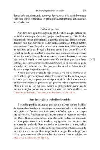 Ensinando princípios de saúde               299

demasiado entusiasta, não aconteça desviarem-se do caminho os que
vêm para ouvir. Apresentai os princípios da temperança em sua mais
atrativa forma.

                          Guiar as pessoas
    Não devemos agir presunçosamente. Os obreiros que entram em
territórios novos para levantar igrejas não devem criar diﬁculdades
procurando tornar preeminente a questão dietética. Devem ser cui-
dadosos para não estreitar as linhas demasiadamente. Impedimentos
seriam dessa forma lançados no caminho dos outros. Não empurreis
as pessoas; guiai-as. Pregai a Palavra como é em Jesus Cristo. O
jornal de saúde vos ajudará a aprender não somente como preparar
alimentos saudáveis e aplicar tratamentos aos enfermos, mas tam-
bém como instruir outros nesse setor. Os obreiros precisam fazer [262]
esforços resolutos, perseverantes, lembrando-se de que não se pode
aprender tudo de uma vez. Eles precisam ter uma ﬁxa determinação
de ensinar o povo pacientemente.
    Aonde quer que a verdade seja levada, deve dar-se instrução ao
povo sobre a preparação de alimentos saudáveis. Deus deseja que
em toda parte seja o povo ensinado por mestres habilitados a como
utilizar sabiamente os produtos que podem colher ou prontamente
obter em sua região do país. Assim os pobres, bem como os de
melhor situação, podem ser ensinados a viver de modo saudável. —
Counsels to Parents, Teachers, and Students, 135 (1902).

               Sem instrução o trabalho é perdido
     É trabalho perdido ensinar as pessoas a ir a Deus como o Médico
de suas enfermidades, a menos que sejam ensinados a pôr de lado
toda prática errônea e a deixar de mostrar tolerância para com o ape-
tite pervertido. Precisam ser ensinados a usar os recursos providos
por Deus. Recusar os remédios que eles tanto podem ter como não
ter, sem pagar uma receita médica, negligenciar deixar que entre
ar puro e luz solar de Deus em todos os aposentos da casa, indica
falta de fé nEle. Fé no poder de Deus para curar enfermidade é fé
morta, a menos que o enfermo aproveite a luz que Deus lhe propor-
ciona, pondo os seus hábitos em harmonia com retos princípios. —
Medicina e Salvação, 86 (1897).
 