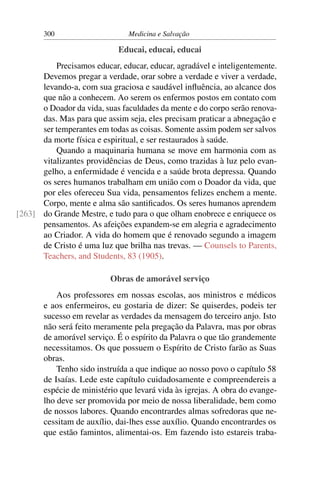 300                     Medicina e Salvação

                            Educai, educai, educai
          Precisamos educar, educar, educar, agradável e inteligentemente.
      Devemos pregar a verdade, orar sobre a verdade e viver a verdade,
      levando-a, com sua graciosa e saudável inﬂuência, ao alcance dos
      que não a conhecem. Ao serem os enfermos postos em contato com
      o Doador da vida, suas faculdades da mente e do corpo serão renova-
      das. Mas para que assim seja, eles precisam praticar a abnegação e
      ser temperantes em todas as coisas. Somente assim podem ser salvos
      da morte física e espiritual, e ser restaurados à saúde.
          Quando a maquinaria humana se move em harmonia com as
      vitalizantes providências de Deus, como trazidas à luz pelo evan-
      gelho, a enfermidade é vencida e a saúde brota depressa. Quando
      os seres humanos trabalham em união com o Doador da vida, que
      por eles ofereceu Sua vida, pensamentos felizes enchem a mente.
      Corpo, mente e alma são santiﬁcados. Os seres humanos aprendem
[263] do Grande Mestre, e tudo para o que olham enobrece e enriquece os
      pensamentos. As afeições expandem-se em alegria e agradecimento
      ao Criador. A vida do homem que é renovado segundo a imagem
      de Cristo é uma luz que brilha nas trevas. — Counsels to Parents,
      Teachers, and Students, 83 (1905).

                          Obras de amorável serviço
           Aos professores em nossas escolas, aos ministros e médicos
       e aos enfermeiros, eu gostaria de dizer: Se quiserdes, podeis ter
       sucesso em revelar as verdades da mensagem do terceiro anjo. Isto
       não será feito meramente pela pregação da Palavra, mas por obras
       de amorável serviço. É o espírito da Palavra o que tão grandemente
       necessitamos. Os que possuem o Espírito de Cristo farão as Suas
       obras.
           Tenho sido instruída a que indique ao nosso povo o capítulo 58
       de Isaías. Lede este capítulo cuidadosamente e compreendereis a
       espécie de ministério que levará vida às igrejas. A obra do evange-
       lho deve ser promovida por meio de nossa liberalidade, bem como
       de nossos labores. Quando encontrardes almas sofredoras que ne-
       cessitam de auxílio, dai-lhes esse auxílio. Quando encontrardes os
       que estão famintos, alimentai-os. Em fazendo isto estareis traba-
 