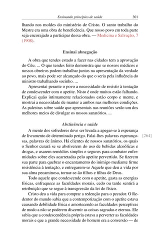 Ensinando princípios de saúde             301

lhando nos moldes do ministério de Cristo. O santo trabalho do
Mestre era uma obra de beneﬁcência. Que nosso povo em toda parte
seja encorajado a participar dessa obra. — Medicina e Salvação, 7
(1908).

                       Ensinai abnegação
    A obra que tendes estado a fazer nas cidades tem a aprovação
do Céu. ... O que tendes feito demonstra que se nossos médicos e
nossos obreiros podem trabalhar juntos na apresentação da verdade
ao povo, mais pode ser alcançado do que o seria pela inﬂuência do
ministro trabalhando sozinho. ...
    Apresentai perante o povo a necessidade de resistir à tentação
de condescender com o apetite. Nisto é onde muitos estão falhando.
Explicai quão intimamente relacionados estão corpo e mente, e
mostrai a necessidade de manter a ambos nas melhores condições.
As palestras sobre saúde que apresentais nas reuniões serão um dos
melhores meios de divulgar os nossos sanatórios. ...

                        Abstinência e saúde
    A mente dos sofredores deve ser levada a apegar-se à esperança
de livramento de determinado perigo. Falai-lhes palavras esperanço- [264]
sas, palavras de ânimo. Há clientes de nossos sanatórios, os quais
o Senhor curará se se abstiverem do uso de bebidas alcoólicas e
drogas, e usarem remédios simples e seguros para combater enfer-
midades sobre eles acarretadas pelo apetite pervertido. Se ﬁzerem
sua parte para quebrar o encantamento do inimigo mediante ﬁrme
resistência à tentação, e entregarem-se Aquele que deu a vida por
sua alma pecaminosa, tornar-se-ão ﬁlhos e ﬁlhas de Deus.
    Todo aquele que condescende com o apetite, gasta as energias
físicas, enfraquece as faculdades morais, cedo ou tarde sentirá a
retribuição que se segue à transgressão da lei do físico.
    Cristo deu a vida para comprar a redenção para o pecador. O Re-
dentor do mundo sabia que a contemporização com o apetite estava
causando debilidade física e amortecendo as faculdades perceptivas
de modo a não se poderem discernir as coisas sagradas e eternas. Ele
sabia que a condescendência própria estava a perverter as faculdades
morais e que a grande necessidade do homem era a conversão — de
 