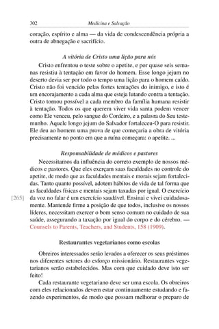 302                     Medicina e Salvação

       coração, espírito e alma — da vida de condescendência própria a
       outra de abnegação e sacrifício.

                     A vitória de Cristo uma lição para nós
           Cristo enfrentou o teste sobre o apetite, e por quase seis sema-
       nas resistiu à tentação em favor do homem. Esse longo jejum no
       deserto devia ser por todo o tempo uma lição para o homem caído.
       Cristo não foi vencido pelas fortes tentações do inimigo, e isto é
       um encorajamento a cada alma que esteja lutando contra a tentação.
       Cristo tornou possível a cada membro da família humana resistir
       à tentação. Todos os que querem viver vida santa podem vencer
       como Ele venceu, pelo sangue do Cordeiro, e a palavra do Seu teste-
       munho. Aquele longo jejum do Salvador fortaleceu-O para resistir.
       Ele deu ao homem uma prova de que começaria a obra de vitória
       precisamente no ponto em que a ruína começara: o apetite. ...

                   Responsabilidade de médicos e pastores
          Necessitamos da inﬂuência do correto exemplo de nossos mé-
      dicos e pastores. Que eles exerçam suas faculdades no controle do
      apetite, de modo que as faculdades mentais e morais sejam fortaleci-
      das. Tanto quanto possível, adotem hábitos de vida de tal forma que
      as faculdades físicas e mentais sejam taxadas por igual. O exercício
[265] da voz no falar é um exercício saudável. Ensinai e vivei cuidadosa-
      mente. Mantende ﬁrme a posição de que todos, inclusive os nossos
      líderes, necessitam exercer o bom senso comum no cuidado de sua
      saúde, assegurando a taxação por igual do corpo e do cérebro. —
      Counsels to Parents, Teachers, and Students, 158 (1909).

                   Restaurantes vegetarianos como escolas
           Obreiros interessados serão levados a oferecer os seus préstimos
       nos diferentes setores do esforço missionário. Restaurantes vege-
       tarianos serão estabelecidos. Mas com que cuidado deve isto ser
       feito!
           Cada restaurante vegetariano deve ser uma escola. Os obreiros
       com eles relacionados devem estar continuamente estudando e fa-
       zendo experimentos, de modo que possam melhorar o preparo de
 