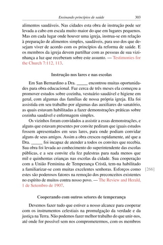 Ensinando princípios de saúde               303

alimentos saudáveis. Nas cidades esta obra de instrução pode ser
levada a cabo em escala muito maior do que em lugares pequenos.
Mas em cada lugar onde houver uma igreja, instrua-se em relação
à preparação de alimentos simples, saudáveis, para uso dos que de-
sejam viver de acordo com os princípios da reforma de saúde. E
os membros da igreja devem partilhar com as pessoas de sua vizi-
nhança a luz que receberam sobre este assunto. — Testimonies for
the Church 7:112, 113.

                Instrução nos lares e nas escolas
    Em San Bernardino a Dra. _____ encontrou muitas oportunida-
des para obra educacional. Faz cerca de três meses ela começou a
promover estudos sobre cozinha, vestuário saudável e higiene em
geral, com algumas das famílias de nossa própria igreja. Ela foi
assistida em seu trabalho por algumas das auxiliares do sanatório,
as quais estavam habilitadas a fazer demonstrações práticas sobre
cozinha saudável e enfermagem simples.
    Os vizinhos foram convidados a assistir a essas demonstrações, e
alguns que estavam presentes por convite pediram que iguais estudos
fossem apresentados em seus lares, para onde podiam convidar
alguns de seus amigos. Assim a obra cresceu rapidamente, até que a
Dra. _____ foi incapaz de atender a todos os convites que recebia.
Sua obra foi levada ao conhecimento do superintendente das escolas
públicas, e a seu convite ela fez palestras para nada menos que
mil e quinhentas crianças nas escolas da cidade. Sua cooperação
com a União Feminina de Temperança Cristã, tem-na habilitado
a familiarizar-se com muitas excelentes senhoras. Esforços como [266]
estes são poderosos fatores na remoção dos preconceitos existentes
no espírito de muitos contra nosso povo. — The Review and Herald,
1 de Setembro de 1907.

        Cooperando com outros setores de temperança
    Devemos fazer tudo que estiver a nosso alcance para cooperar
com os instrumentos celestiais na promulgação da verdade e da
justiça na Terra. Não podemos fazer melhor trabalho do que unir-nos,
até onde for possível sem nos comprometermos, com os membros
 