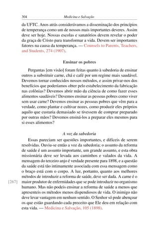 304                     Medicina e Salvação

       da UFTC. Anos atrás considerávamos a disseminação dos princípios
       de temperança como um de nossos mais importantes deveres. Assim
       deve ser hoje. Nossas escolas e sanatórios devem revelar o poder
       da graça de Cristo para transformar a vida. Devem ser importantes
       fatores na causa da temperança. — Counsels to Parents, Teachers,
       and Students, 274 (1907).

                               Ensinar os pobres
           Perguntas [em visão] foram feitas quanto à sabedoria de ensinar
       outros a substituir carne, chá e café por um regime mais saudável.
       Devemos tornar conhecidos nossos métodos, e assim privar-nos dos
       benefícios que poderíamos obter pelo estabelecimento da fabricação
       nas colônias? Devemos abrir mão da ciência de como fazer esses
       alimentos saudáveis? Devemos ensinar as pessoas pobres como viver
       sem usar carne? Devemos ensinar as pessoas pobres que vêm para a
       verdade, como plantar e cultivar nozes, como produzir eles próprios
       aquilo que custaria demasiado se tivessem de comprar preparado
       por outras mãos? Devemos ensiná-los a preparar eles mesmos para
       si esses alimentos?

                              A voz da sabedoria
          Essas pareciam ser questões importantes, e difíceis de serem
      resolvidas. Ouviu-se então a voz da sabedoria; o assunto da reforma
      de saúde é um assunto importante, um grande assunto, e esta obra
      missionária deve ser levada aos caminhos e valados da vida. A
      mensagem do terceiro anjo é verdade presente para 1898, e a questão
      da saúde está tão intimamente associada com essa mensagem como
      o braço está com o corpo. A luz, portanto, quanto aos melhores
      métodos de introduzir a reforma de saúde, deve ser dada. A carne é o
[267] maior produtor de enfermidades que se pode introduzir no organismo
      humano. Mas não podeis ensinar a reforma de saúde a menos que
      apresenteis os métodos menos dispendiosos de vida. O inimigo não
      deve levar vantagem em nenhum sentido. O Senhor só pode abençoar
      os que estão guardando cada preceito que Ele deu em relação com
      esta vida. — Medicina e Salvação, 105 (1898).
 