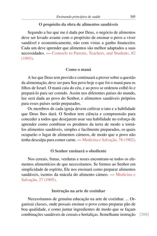 Ensinando princípios de saúde               305

          O propósito da obra de alimentos saudáveis
   Segundo a luz que me é dada por Deus, o negócio de alimentos
deve ser levado avante com o propósito de ensinar o povo a viver
saudável e economicamente, não com vistas a ganho ﬁnanceiro.
Cada um deve aprender que alimentos são melhor adaptados a suas
necessidades. — Counsels to Parents, Teachers, and Students, 82
(1903).

                          Como o maná
    A luz que Deus tem provido e continuará a prover sobre a questão
da alimentação, deve ser para Seu povo hoje o que foi o maná para os
ﬁlhos de Israel. O maná caiu do céu, e ao povo se ordenou colhê-lo e
prepará-lo para ser comido. Assim nos diferentes países do mundo,
luz será dada ao povo do Senhor, e alimentos saudáveis próprios
para esses países serão preparados.
    Os membros de cada igreja devem cultivar o tato e a habilidade
que Deus lhes dará. O Senhor tem ciência e compreensão para
conceder a todos que desejarem usar sua habilidade no esforço de
aprender como combinar os produtos da terra de modo a torná-
los alimentos saudáveis, simples e facilmente preparados, os quais
ocuparão o lugar de alimentos cárneos, de modo que o povo não
tenha desculpa para comer carne. — Medicina e Salvação, 78 (1902).

                 O Senhor ensinará o obediente
   Nos cereais, frutas, verduras e nozes encontram-se todos os ele-
mentos alimentícios de que necessitamos. Se formos ao Senhor em
simplicidade de espírito, Ele nos ensinará como preparar alimentos
saudáveis, isentos da mácula do alimento cárneo. — Medicina e
Salvação, 27 (1905).

                 Instrução na arte de cozinhar
   Necessitamos de genuína educação na arte de cozinhar. ... Or-
ganizai classes, onde possais ensinar o povo como preparar pão de
boa qualidade, e como juntar ingredientes de modo que se façam
combinações saudáveis de cereais e hortaliças. Semelhante instrução [268]
 