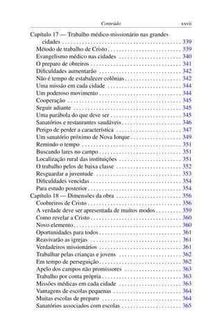 Conteúdo                                              xxvii

Capítulo 17 — Trabalho médico-missionário nas grandes
    cidades . . . . . . . . . . . . . . . . . . . . . . . . . . . . . . . . . . . . . . . . . .   339
  Método de trabalho de Cristo . . . . . . . . . . . . . . . . . . . . . . . . . .                339
  Evangelismo médico nas cidades . . . . . . . . . . . . . . . . . . . . . .                      340
  O preparo de obreiros . . . . . . . . . . . . . . . . . . . . . . . . . . . . . . . .           341
  Diﬁculdades aumentarão . . . . . . . . . . . . . . . . . . . . . . . . . . . . .                342
  Não é tempo de estabalecer colônias . . . . . . . . . . . . . . . . . . . .                     342
  Uma missão em cada cidade . . . . . . . . . . . . . . . . . . . . . . . . . .                   344
  Um poderoso movimento . . . . . . . . . . . . . . . . . . . . . . . . . . . . .                 344
  Cooperação . . . . . . . . . . . . . . . . . . . . . . . . . . . . . . . . . . . . . . . .      345
  Seguir adiante . . . . . . . . . . . . . . . . . . . . . . . . . . . . . . . . . . . . . .      345
  Uma parábola do que deve ser . . . . . . . . . . . . . . . . . . . . . . . . .                  345
  Sanatórios e restaurantes saudáveis . . . . . . . . . . . . . . . . . . . . .                   346
  Perigo de perder a característica . . . . . . . . . . . . . . . . . . . . . . .                 347
  Um sanatório próximo de Nova Iorque . . . . . . . . . . . . . . . . . .                         349
  Remindo o tempo . . . . . . . . . . . . . . . . . . . . . . . . . . . . . . . . . . .           351
  Buscando lares no campo . . . . . . . . . . . . . . . . . . . . . . . . . . . . .               351
  Localização rural das instituições . . . . . . . . . . . . . . . . . . . . . .                  351
  O trabalho pelos de baixa classe . . . . . . . . . . . . . . . . . . . . . . .                  352
  Resguardar a juventude . . . . . . . . . . . . . . . . . . . . . . . . . . . . . .              353
  Diﬁculdades vencidas . . . . . . . . . . . . . . . . . . . . . . . . . . . . . . . .            354
  Para estudo posterior . . . . . . . . . . . . . . . . . . . . . . . . . . . . . . . . .         354
Capítulo 18 — Dimensões da obra . . . . . . . . . . . . . . . . . . . . . . .                     356
  Coobreiros de Cristo . . . . . . . . . . . . . . . . . . . . . . . . . . . . . . . . .          356
  A verdade deve ser apresentada de muitos modos . . . . . . . . .                                359
  Como revelar a Cristo . . . . . . . . . . . . . . . . . . . . . . . . . . . . . . . .           360
  Novo elemento . . . . . . . . . . . . . . . . . . . . . . . . . . . . . . . . . . . . . .       360
  Oportunidades para todos . . . . . . . . . . . . . . . . . . . . . . . . . . . . .              361
  Reavivarão as igrejas . . . . . . . . . . . . . . . . . . . . . . . . . . . . . . . .           361
  Verdadeiros missionários . . . . . . . . . . . . . . . . . . . . . . . . . . . . .              361
  Trabalhar pelas crianças e jovens . . . . . . . . . . . . . . . . . . . . . .                   362
  Em tempo de perseguição . . . . . . . . . . . . . . . . . . . . . . . . . . . . .               362
  Apelo dos campos não promissores . . . . . . . . . . . . . . . . . . . .                        363
  Trabalho por conta própria . . . . . . . . . . . . . . . . . . . . . . . . . . . .              363
  Missões médicas em cada cidade . . . . . . . . . . . . . . . . . . . . . .                      363
  Vantagens de escolas pequenas . . . . . . . . . . . . . . . . . . . . . . . .                   364
  Muitas escolas de preparo . . . . . . . . . . . . . . . . . . . . . . . . . . . .               364
  Sanatórios associados com escolas . . . . . . . . . . . . . . . . . . . . .                     365
 