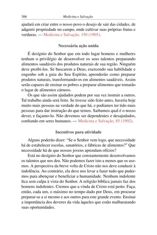 306                       Medicina e Salvação

ajudará em criar entre o nosso povo o desejo de sair das cidades, de
adquirir propriedade no campo, onde cultivar suas próprias frutas e
verduras. — Medicina e Salvação, 150 (1905).

                       Necessária ação unida
    É desígnio do Senhor que em todo lugar homens e mulheres
tenham o privilégio de desenvolver os seus talentos preparando
alimentos saudáveis dos produtos naturais de sua região. Ninguém
deve proibi-los. Se buscarem a Deus, exercendo sua habilidade e
engenho sob a guia do Seu Espírito, aprenderão como preparar
produtos naturais, transformando-os em alimentos saudáveis. Assim
serão capazes de ensinar os pobres a preparar alimentos que tomarão
o lugar de alimentos cárneos.
    Os que são assim ajudados podem por sua vez instruir a outros.
Tal trabalho ainda será feito. Se tivesse sido feito antes, haveria hoje
muito mais pessoas na verdade do que há, e podíamos ter tido mais
pessoas para dar instrução do que temos. Saibamos qual é o nosso
dever, e façamo-lo. Não devemos ser dependentes e desajudados,
conﬁando em seres humanos. — Medicina e Salvação, 85 (1902).

                     Incentivos para atividade
    Alguns poderão dizer: “Se o Senhor vem logo, que necessidade
há de estabelecer escolas, sanatórios, e fábricas de alimentos?” Que
necessidade há de que nossos jovens aprendam ofícios?
    Está no desígnio do Senhor que constantemente desenvolvamos
os talentos que nos deu. Não podemos fazer isto a menos que os use-
mos. A perspectiva da breve volta de Cristo não nos deve conduzir à
indolência. Ao contrário, ela deve nos levar a fazer tudo que puder-
mos para abençoar e beneﬁciar a humanidade. Nenhum indolente
ﬁca sem culpa à vista do Senhor. A religião bíblica jamais faz dos
homens indolentes. Cremos que a vinda de Cristo está perto. Faça,
então, cada um, o máximo no tempo dado por Deus, em procurar
preparar-se a si mesmo e aos outros para este grande evento. Ensinai
a importância dos deveres da vida àqueles que estão malbaratando
suas oportunidades.
 