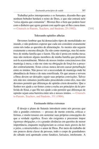 Ensinando princípios de saúde               307

    Trabalhai pelos intemperantes e os fumantes, dizendo-lhes que
nenhum bebedor herdará o reino de Deus, e que não entrará nele
“coisa alguma que contamine”. Mostrai-lhes o bem que podem fazer
com o dinheiro que agora gastam com aquilo que só lhes causa dano.
— Counsels to Parents, Teachers, and Students, 25 (1902).          [269]

                   Tolerando opiniões alheias
    Devemos lembrar que há demasiados tipos de mentalidades no
mundo, e não podemos esperar que cada um considere exatamente
como nós todas as questões de alimentação. As mentes não seguem
exatamente a mesma direção. Eu não como manteiga, mas há mem-
bros de minha família que o fazem. Ela não é posta em minha mesa;
mas não molesto alguns membros de minha família que preferem
usá-la ocasionalmente. Muitos de nossos irmãos conscienciosos têm
manteiga à mesa, e não me sinto na obrigação de forçá-los a proce-
der contrariamente. Estas coisas nunca devem causar perturbação
entre os irmãos. Não posso ver a necessidade de manteiga onde há
abundância de frutas e de nata esterilizada. Os que amam e servem
a Deus devem ser deixados seguir suas próprias convicções. Talvez
nós não nos sintamos justiﬁcados procedendo como eles, mas não
devemos permitir que diferenças de opinião criem desuniões. Que o
Senhor nos ajude a ser ﬁrmes como a rocha aos princípios da lei pro-
ferida do Sinai, e que Ele nos ajude a não permitir que diferenças de
opinião sejam uma barreira entre nós e nossos irmãos. — Counsels
to Parents, Teachers, and Students, 331 (1904).

                   Ensinando idéias extremas
    É desejo e plano de Satanás introduzir entre nós pessoas que
irão a grandes extremos — pessoas de mente estreita, críticas e
ferinas, e muito tenazes em sustentar suas próprias concepções do
que a verdade signiﬁca. Esses são exigentes e procuram impor
rigorosas obrigações, e ir a grandes distâncias em questões de menor
importância, enquanto negligenciam as coisas mais graves da lei:
o juízo, a misericórdia e o amor de Deus. Por meio do trabalho de
uns poucos desta classe de pessoas, todo o corpo de guardadores
do sábado será apontado como fanático, farisaico, intolerante. A
 
