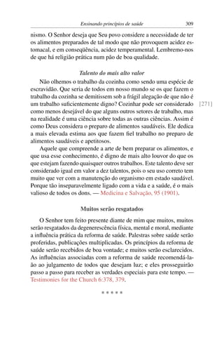 Ensinando princípios de saúde               309

nismo. O Senhor deseja que Seu povo considere a necessidade de ter
os alimentos preparados de tal modo que não provoquem acidez es-
tomacal, e em conseqüência, acidez temperamental. Lembremo-nos
de que há religião prática num pão de boa qualidade.

                    Talento do mais alto valor
    Não olhemos o trabalho da cozinha como sendo uma espécie de
escravidão. Que seria de todos em nosso mundo se os que fazem o
trabalho da cozinha se demitissem sob a frágil alegação de que não é
um trabalho suﬁcientemente digno? Cozinhar pode ser considerado [271]
como menos desejável do que alguns outros setores de trabalho, mas
na realidade é uma ciência sobre todas as outras ciências. Assim é
como Deus considera o preparo de alimentos saudáveis. Ele dedica
a mais elevada estima aos que fazem ﬁel trabalho no preparo de
alimentos saudáveis e apetitosos.
    Aquele que compreende a arte de bem preparar os alimentos, e
que usa esse conhecimento, é digno de mais alto louvor do que os
que estejam fazendo quaisquer outros trabalhos. Este talento deve ser
considerado igual em valor a dez talentos, pois o seu uso correto tem
muito que ver com a manutenção do organismo em estado saudável.
Porque tão inseparavelmente ligado com a vida e a saúde, é o mais
valioso de todos os dons. — Medicina e Salvação, 95 (1901).

                    Muitos serão resgatados
    O Senhor tem feito presente diante de mim que muitos, muitos
serão resgatados da degenerescência física, mental e moral, mediante
a inﬂuência prática da reforma de saúde. Palestras sobre saúde serão
proferidas, publicações multiplicadas. Os princípios da reforma de
saúde serão recebidos de boa vontade; e muitos serão esclarecidos.
As inﬂuências associadas com a reforma de saúde recomendá-la-
ão ao julgamento de todos que desejam luz; e eles prosseguirão
passo a passo para receber as verdades especiais para este tempo. —
Testimonies for the Church 6:378, 379.

                             *****
 