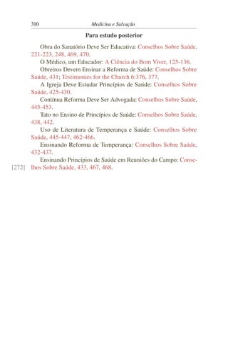 310                    Medicina e Salvação

                           Para estudo posterior
         Obra do Sanatório Deve Ser Educativa: Conselhos Sobre Saúde,
      221-223, 248, 469, 470.
         O Médico, um Educador: A Ciência do Bom Viver, 125-136.
         Obreiros Devem Ensinar a Reforma de Saúde: Conselhos Sobre
      Saúde, 431; Testimonies for the Church 6:376, 377.
         A Igreja Deve Estudar Princípios de Saúde: Conselhos Sobre
      Saúde, 425-430.
         Contínua Reforma Deve Ser Advogada: Conselhos Sobre Saúde,
      445-453.
         Tato no Ensino de Princípios de Saúde: Conselhos Sobre Saúde,
      438, 442.
         Uso de Literatura de Temperança e Saúde: Conselhos Sobre
      Saúde, 445-447, 462-466.
         Ensinando Reforma de Temperança: Conselhos Sobre Saúde,
      432-437.
         Ensinando Princípios de Saúde em Reuniões do Campo: Conse-
[272] lhos Sobre Saúde, 433, 467, 468.
 
